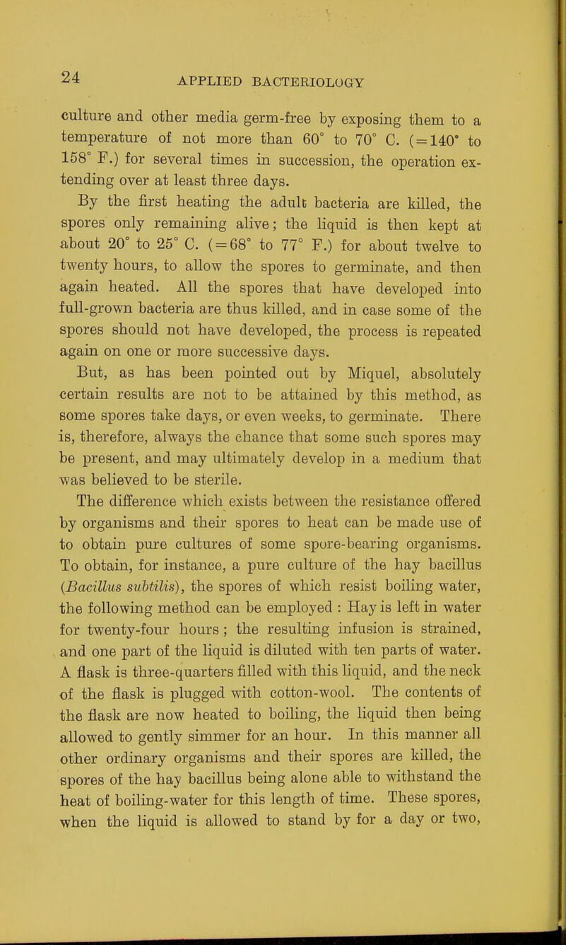 culture and other media germ-free by exposing them to a temperature of not more than 60° to 70° C. ( = 140* to 158° F.) for several times in succession, the operation ex- tending over at least three days. By the first heating the adult bacteria are killed, the spores only remainmg alive; the liquid is then kept at about 20° to 25° C. ( = 68° to 77° F.) for about twelve to twenty hours, to allow the spores to germinate, and then again heated. All the spores that have developed into full-grown bacteria are thus killed, and in case some of the spores should not have developed, the process is repeated again on one or more successive days. But, as has been pointed out by Miquel, absolutely certain results are not to be attained by this method, as some spores take days, or even weeks, to germinate. There is, therefore, always the chance that some such spores may be present, and may ultimately develop in a medium that was believed to be sterile. The difference which exists between the resistance offered by organisms and their spores to heat can be made use of to obtain pure cultures of some spore-bearing organisms. To obtain, for instance, a pure culture of the hay bacillus {Bacillus subtilis), the spores of which resist boiling water, the following method can be employed : Hay is left in water for twenty-four hours; the resulting infusion is strained, and one part of the liquid is diluted with ten parts of water. A flask is three-quarters filled with this liquid, and the neck of the flask is plugged with cotton-wool. The contents of the flask are now heated to boiling, the liquid then being allowed to gently simmer for an hour. In this manner all other ordinary organisms and their spores are killed, the spores of the hay bacillus being alone able to withstand the heat of boiling-water for this length of time. These spores, when the liquid is allowed to stand by for a day or two,