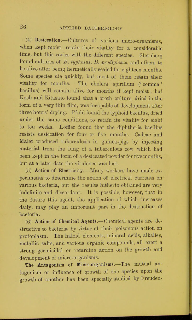 (4) Desiccation.—Cultures of various micro-organisms, when kept moist, retain their vitality for a considerable time, but this varies with the different species. Sternberg found cultures of B. typhosus, B. prodigiosus, and others to be alive after being hermetically sealed for eighteen months. Some species die quickly, but most of them retain their vitality for months. The cholera spirillum (' comma ' bacillus) will remain alive for months if kept moist; but Koch and Kitasato found that a broth culture, dried in the form of a very thin film, was incapable of development after three hours' drying. Pfuhl found the typhoid bacillus, dried under the same conditions, to retain its vitality for eight to ten weeks. Loffler found that the dii^htheria bacillus resists desiccation for four or five months. Cadeac and Malet produced tuberculosis in guinea-pigs by injecting material from the lung of a tuberculous cow which had been kept in the form of a desiccated powder for five months, but at a later date the virulence was lost. (5) Action of Electricity.—Many workers have made ex- periments to determine the action of electrical currents on various bacteria, but the results hitherto obtained are very indefinite and discordant. It is possible, however, that in the future this agent, the application of which increases daily, may play an important part in the destruction of bacteria. (6) Action of Chemical Agents.—Chemical agents are de- structive to bacteria by virtue of their poisonous action on protoplasm. The haloid elements, mineral acids, alkalies, metallic salts, and various organic compounds, all exert a strong germicidal or retarding action on the growth and development of micro-organisms. The Antagonism of Micro-organisms.—The mutual an- tagonism or influence of growth of one species upon the growth of another has been specially studied by Freuden-