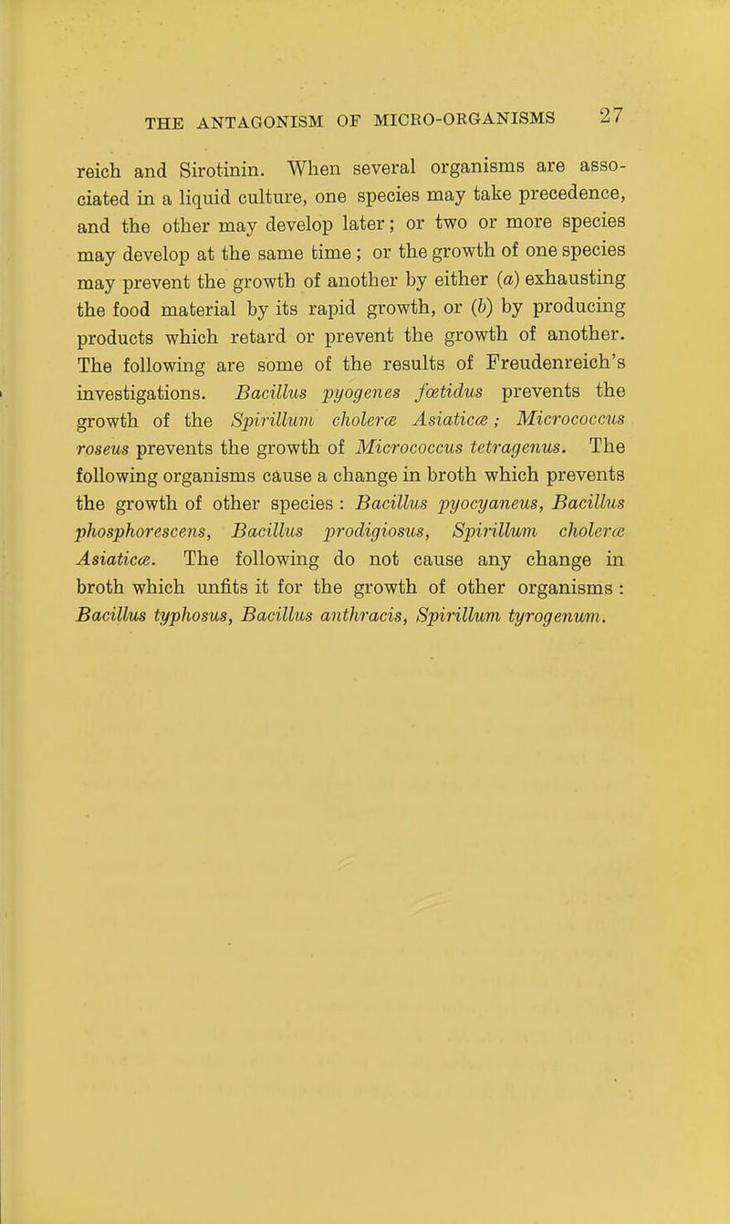 THE ANTAGONISM OF MICRO-OKGANISMS reich and Sirotinin. When several organisms are asso- ciated in a liquid culture, one species may take precedence, and the other may develop later; or two or more species may develop at the same time; or the growth of one species may prevent the growth of another by either (a) exhausting the food material by its rapid growth, or (fc) by producing products which retard or prevent the growth of another. The following are some of the results of Freudenreich's investigations. Bacillus pyogenes foetidus prevents the growth of the Spirillum cholerce Asiatics; Micrococcus roseus prevents the growth of Micrococcus tetragenus. The following organisms cause a change in broth which prevents the growth of other species : Bacillus pyocyaneus, Bacillus phosphorescens, Bacillus prodigiosus, Spirillum cholerce Asiaticce. The following do not cause any change in broth which unfits it for the growth of other organisms : Bacillus typhosus, Bacillus anthracis, Spirillum tyrogenum.