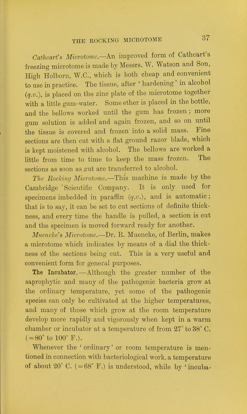 THE ROCKING MICROTOME Cathcart's Microtome—An improved form of Cathcart's freezing microtome is made by Messrs. W. Watson and Son, High Holborn, W.C, which is both cheap and convenient to use in practice. The tissue, after ' hardening' in alcohol (q.v.), is placed on the zinc plate of the microtome together with a little gum-water. Some ether is placed in the bottle, and the bellows worked until the gum has frozen ; more gum solution is added and again frozen, and so on until the tissue is covered and frozen into a solid mass. Fine sections are then cut with a flat ground razor blade, which is kept moistened with alcohol. The bellows are worked a httle from time to time to keep the mass frozen. The sections as soon as jsut are transferred to alcohol. The Rocking Microtome—This machine is made by the Cambridge 'Scientific Company. It is only used for specimens imbedded in paraffin (q.v.), and is automatic; that is to say, it can be set to cut sections of definite thick- ness, and every time the handle is pulled, a section is cut and the specimen is moved forward ready for another. Muencke's Microtome.—Dr. K. Muencke, of Berlin, makes a microtome which indicates by means of a dial the thick- ness of the sections bemg cut. This is a very useful and convenient form for general purposes. The Incubator.—Although the greater number of the saprophytic and many of the pathogenic bacteria grow at the ordinary temperature, yet some of the pathogenic species can only be cultivated at the higher temperatures, and many of those which grow at the room temperature develop more rapidly and vigorously when kept in a warm chamber or incubator at a temperature of from 27° to 38° C. ( = 80° to 100° F.). Whenever the ' ordinary' or room temperature is men- tioned in connection with bacteriological work, a temperature of about 20° C. ( = 68° F.) is understood, while b.y ' incuba-