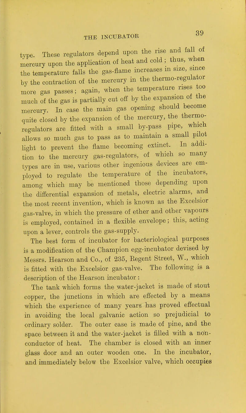 type. These regulators depend upon the rise and fall of mercury upon the application of heat and cold ; thus, when the temperature falls the gas-flame increases m size, smce by the contraction of the mercury in the thermo-regulator more gas passes; again, when the temperature rises too much of the gas is partially cut off by the expansion of the mercury. In case the main gas opening should become quite closed by the expansion of the mercury, the thermo- regulators are fitted with a small by-pass pipe, which allows so much gas to pass as to maintain a small pilot light to prevent the flame becoming extinct. In addi- tion to the mercury gas-regulators, of which so many types are in use, various other ingenious devices are em- ployed to regulate the temperature of the incubators, among which may be mentioned those depending upon the differential expansion of metals, electric alarms, and the most recent invention, which is known as the Excelsior gas-valve, in which the pressure of ether and other vapours is employed, contained in a flexible envelope; this, acting upon a lever, controls the gas-supply. The best form of incubator for bacteriological purposes is a modification of the Champion egg-incubator devised by Messrs. Hearson and Co., of 235, Kegent Street, W., which is fitted with the Excelsior gas-valve. The following is a description of the Hearson incubator : The tank which forms the water-jacket is made of stout copper, the junctions in which are effected by a means which the experience of many years has proved effectual in avoiding the local galvanic action so prejudicial to ordinary solder. The outer case is made of pine, and the space between it and the water-jacket is filled with a noh- conductor of heat. The chamber is closed with an inner glass door and an outer wooden one. In the incubator, and immediately below the Excelsior valve, which occupies