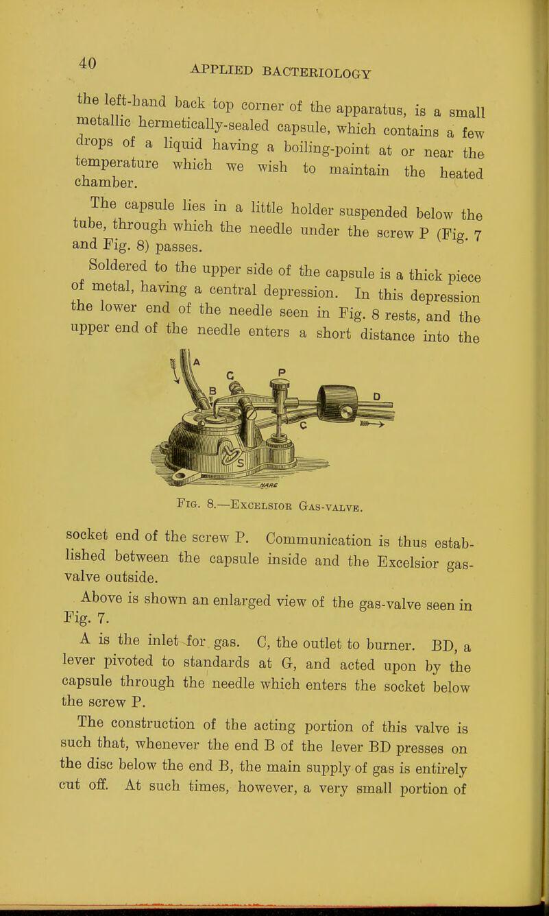 the le t-hand back top corner of the apparatus, is a small metalhc hermetically-sealed capsule, which contains a few drops of a liquid having a boiling-point at or near the temperature which we wish to maintain the heated chamber. The capsule lies in a little holder suspended below the tube, through which the needle under the screw P (Fie 7 and Fig. 8) passes. ^' Soldered to the upper side of the capsule is a thick piece of metal, havmg a central depression. In this depression the lower end of the needle seen in Fig. 8 rests, and the upper end of the needle enters a short distance into the Fig. 8.—Excelsior Gas-valvb. socket end of the screw P. Communication is thus estab- lished between the capsule inside and the Excelsior gas- valve outside. Above is shown an enlarged view of the gas-valve seen in Fig. 7. A is the inlet for gas. C, the outlet to burner. BD, a lever pivoted to standards at G, and acted upon by the capsule through the needle which enters the socket below the screw P. The construction of the acting portion of this valve is such that, whenever the end B of the lever BD presses on the disc below the end B, the main supply of gas is entirely cut off. At such times, however, a very small portion of