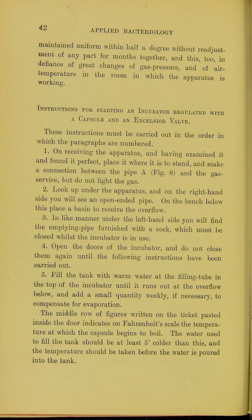 APPLIED BACTERIOLOGY maintained uniform within half a degree without readjust- ment of any part for months together, and this, too, in defiance of great changes of gas-pressure, and of air- temperature in the room in which the apparatus is working. Instructions fob starting an Incubator regulated with A Capsule and an Excelsiob Valve. These instructions must be carried out in the order in which the paragraphs are numbered. 1. On receiving the apparatus, and having examined it and found it perfect, place it where it is to stand, and make a connection between the pipe A (Fig. 8) and the gas- service, but do not light the gas. 2. Look up under the apparatus, and on the right-hand side you will see an open-ended pipe. On the bench below this place a basin to receive the overflow. 3. In like manner under the left-hand side you will find the emptying-pipe furnished with a cock, which must be closed whilst the incubator is in use. 4. Open the doors of the incubator, and do not close them again until the following instructions have been carried out. 5. Fill the tank with warm water at the filling-tube in the top of the incubator until it runs out at the overflow below, and add a small quantity weekly, if necessary, to compensate for evaporation. The middle row of figures written on the ticket pasted inside the door indicates on Fahrenheit's scale the tempera- ture at which the capsule begins to boil. The water used to fill the tank should be at least 5° colder than this, and the temperature should be taken before the water is poured into the tank.