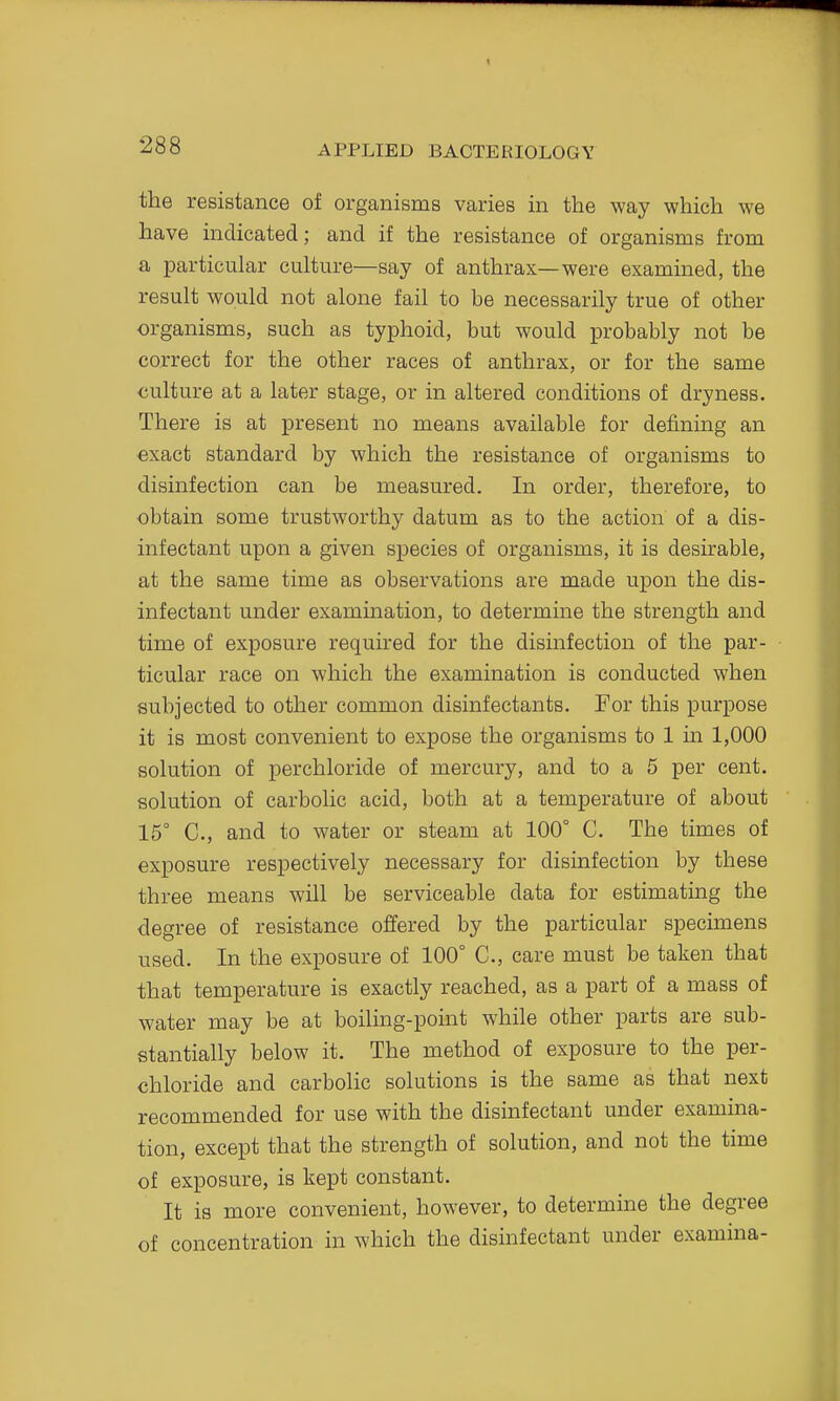 the resistance of organisms varies in the way which we have indicated; and if the resistance of organisms from a particular culture—say of anthrax—were examined, the result would not alone fail to be necessarily true of other organisms, such as typhoid, but would probably not be correct for the other races of anthrax, or for the same culture at a later stage, or in altered conditions of dryness. There is at present no means available for defining an exact standard by which the resistance of organisms to disinfection can be measured. In order, therefore, to obtain some trustworthy datum as to the action of a dis- infectant upon a given species of organisms, it is desirable, at the same time as observations are made upon the dis- infectant under examination, to determine the strength and time of exposure required for the disinfection of the par- ticular race on which the examination is conducted when subjected to other common disinfectants. For this purpose it is most convenient to expose the organisms to 1 in 1,000 solution of per chloride of mercury, and to a 5 per cent, solution of carbolic acid, both at a temperature of about 15° C, and to water or steam at 100° C. The times of exposure respectively necessary for disinfection by these three means will be serviceable data for estimating the degree of resistance offered by the particular specimens used. In the exposure of 100° C, care must be taken that that temperature is exactly reached, as a part of a mass of water may be at boiling-point while other parts are sub- stantially below it. The method of exposure to the per- chloride and carbolic solutions is the same as that next recommended for use with the disinfectant under examina- tion, except that the strength of solution, and not the time of exposure, is kept constant. It is more convenient, however, to determine the degree of concentration in which the disinfectant under examina-