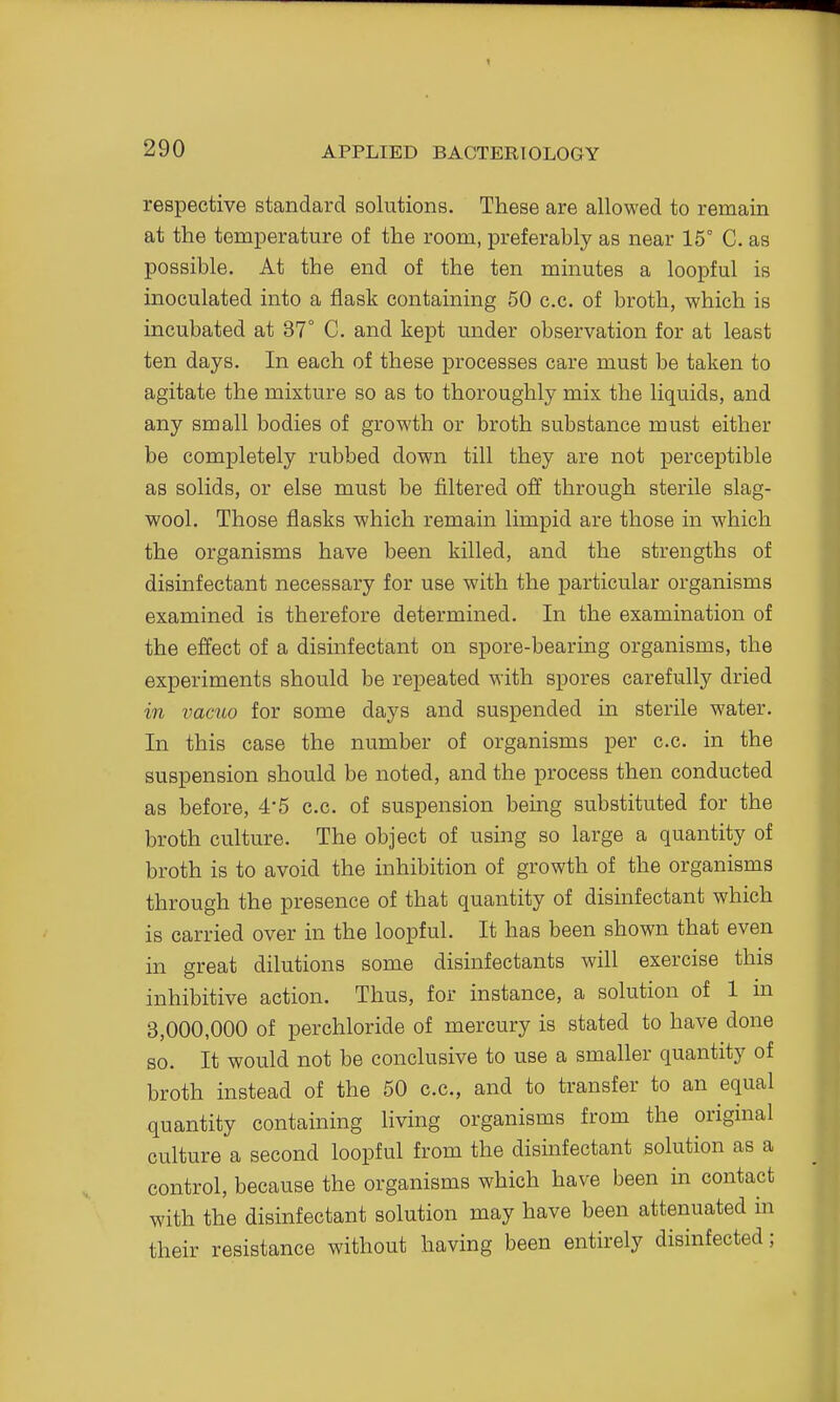 respective standard solutions. These are allowed to remain at the temperature of the room, preferably as near 15° C. as possible. At the end of the ten minutes a loopful is inoculated into a flask containing 50 c.c. of broth, which is incubated at 37° C. and kept under observation for at least ten days. In each of these processes care must be taken to agitate the mixture so as to thoroughly mix the liquids, and any small bodies of growth or broth substance must either be completely rubbed down till they are not perceptible as solids, or else must be filtered off through sterile slag- wool. Those flasks which remain limpid are those in which the organisms have been killed, and the strengths of disinfectant necessary for use with the particular organisms examined is therefore determined. In the examination of the effect of a disinfectant on spore-bearing organisms, the experiments should be repeated with spores carefully dried in vacuo for some days and suspended in sterile water. In this case the number of organisms per c.c. in the suspension should be noted, and the process then conducted as before, 4*5 c.c. of suspension being substituted for the broth culture. The object of using so large a quantity of broth is to avoid the inhibition of growth of the organisms through the presence of that quantity of disinfectant which is carried over in the loopful. It has been shown that even in great dilutions some disinfectants will exercise this inhibitive action. Thus, for instance, a solution of 1 in 3,000,000 of perchloride of mercury is stated to have done so. It would not be conclusive to use a smaller quantity of broth instead of the 50 c.c, and to transfer to an equal quantity containing living organisms from the original culture a second loopful from the disinfectant solution as a control, because the organisms which have been in contact with the disinfectant solution may have been attenuated in their resistance without having been entirely disinfected;