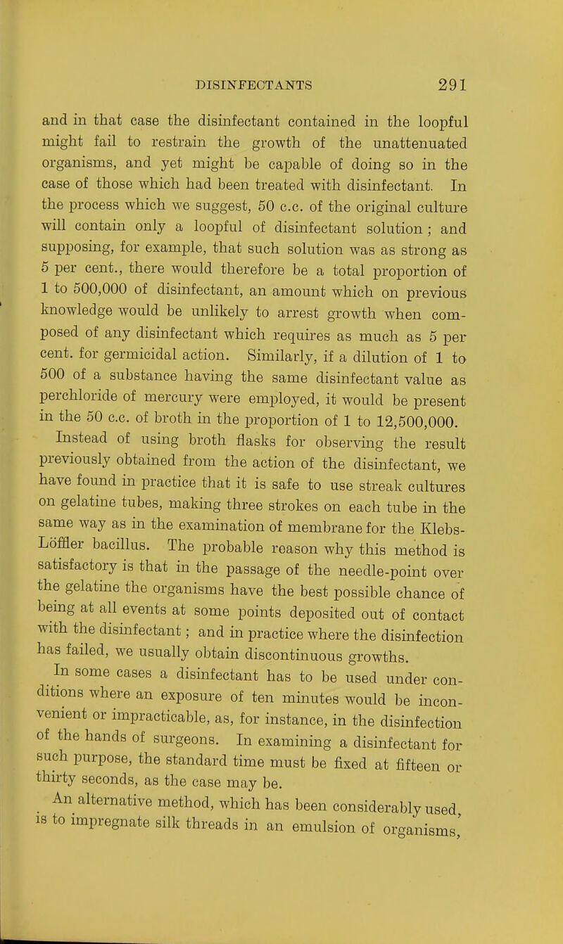 and in that case the disinfectant contained in the loopful might fail to restrain the growth of the unattenuated organisms, and yet might be capable of doing so in the case of those which had been treated with disinfectant. In the process which we suggest, 50 c.c. of the original culture will contain only a loopful of disinfectant solution ; and supposing, for example, that such solution was as strong as 6 per cent., there would therefore be a total proportion of 1 to 500,000 of disinfectant, an amount which on previous knowledge would be unlikely to arrest growth when com- posed of any disinfectant which requires as much as 5 per cent, for germicidal action. Similarly, if a dilution of 1 to 500 of a substance having the same disinfectant value as perchloride of mercury were employed, it would be present in the 50 c.c. of broth m the proportion of 1 to 12,500,000. Instead of using broth flasks for observing the result previously obtained from the action of the disinfectant, we have found in practice that it is safe to use streak cultures on gelatine tubes, making three strokes on each tube in the same way as in the examination of membrane for the Klebs- Loffler bacillus. The probable reason why this method is satisfactory is that in the passage of the needle-point over the gelatine the organisms have the best possible chance of being at all events at some points deposited out of contact with the dismfectant; and in practice where the disinfection has failed, we usually obtain diseontmuous growths. In some cases a disinfectant has to be used under con- ditions where an exposure of ten minutes would be incon- venient or impracticable, as, for instance, in the disinfection of the hands of surgeons. In examining a disinfectant for such purpose, the standard time must be fixed at fifteen or thirty seconds, as the case may be. An alternative method, which has been considerably used 13 to impregnate silk threads in an emulsion of organisms,'