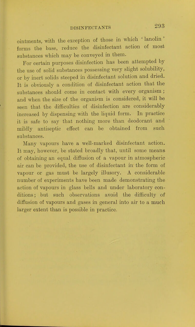 ointments, with the exception of those in which ' lanolin ' forms the base, reduce the disinfectant action of most substances which may be conveyed in them. For certain purposes disinfection has been attempted by the use of solid substances possessing very slight solubility, or by inert solids steeped m disinfectant solution and dried. It is obviously a condition of disinfectant action that the substances should come in contact with every organism ; and when the size of the organiem is considered, it will be seen that the difficulties of disinfection are considerably increased by dispensing with the liquid form. In practice it is safe to say that nothing more than deodorant and mildly antiseptic effect can be obtained from such substances. Many vapours have a well-marked disinfectant action. It may, however, be stated broadly that, until some means of obtaining an equal, diffusion of a vapour in atmospheric air can be provided, the use of disinfectant in the form of vapour or gas must be largely illusory. A considerable number of experiments have been made demonstrating the action of vapours in glass bells and under laboratory con- ditions; but such observations avoid the difficulty of diffusion of vapours and gases in general into air to a much larger extent than is possible in practice.