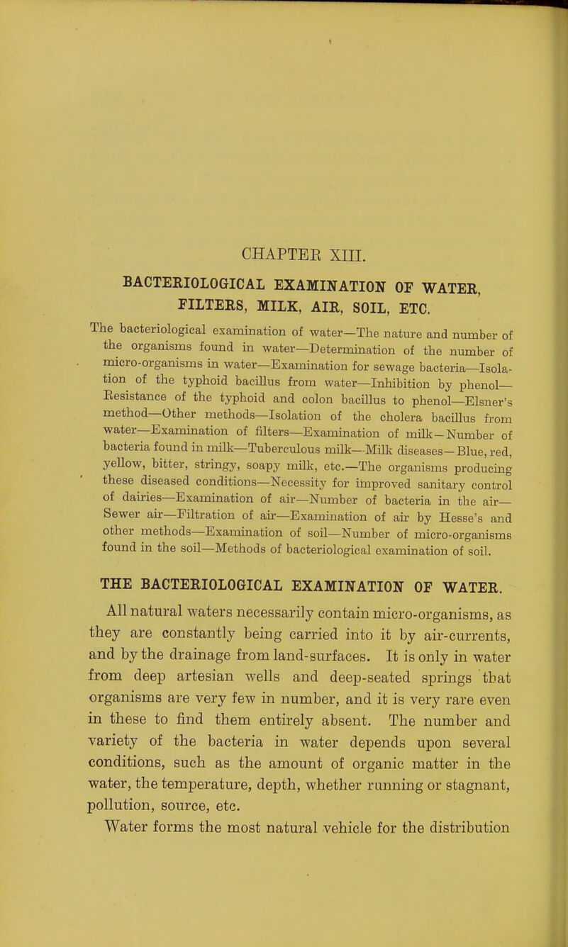 CHAPTEE XIII. BACTERIOLOGICAL EXAMINATION OF WATER, FILTERS, MILK, AIR, SOIL, ETC. The bacteriological examination of water—The nature and number of the organisms found in water—Determination of the number of micro-organisms in water—Examination for sewage bacteria—Isola- tion of the typhoid bacillus from water—Inhibition by phenol— Eesistance of the typhoid and colon bacillus to phenol—Eisner's method—Other methods—Isolation of the cholera bacillus from water—Examination of filters—Examination of milk-Number of bacteria found in milk—Tuberculous milk—Milk diseases-Blue, red, yellow, bitter, stringy, soapy milk, etc.—The organisms producmg these diseased conditions—Necessity for improved sanitary control of dairies—Examination of air—Niunber of bacteria in the air- Sewer air—Filtration of air—Exammation of an: by Hesse's and other methods—Examination of soil—Number of micro-organisms found in the soil—Methods of bacteriological examination of soil. THE BACTERIOLOGICAL EXAMINATION OF WATER. All natural waters necessarily contain micro-organisms, as they are constantly being carried into it by air-currents, and by the drainage from land-surfaces. It is only in water from deep artesian wells and deep-seated springs that organisms are very few in number, and it is very rare even in these to find them entirely absent. The number and variety of the bacteria in water depends upon several conditions, such as the amount of organic matter in the water, the temperature, depth, whether running or stagnant, pollution, source, etc. Water forms the most natural vehicle for the distribution