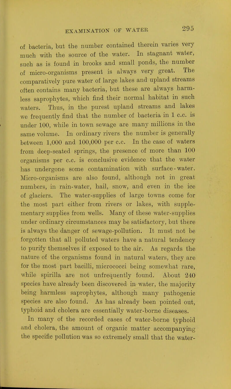 of bacteria, but the number contained therein varies very much with the source of the water. In stagnant water, such as is found in brooks and small ponds, the number of micro-organisms present is always very great. The comparatively pure water of large lakes and upland streams often contains many bacteria, but these are always harm- less saprophytes, which find their normal habitat in such waters. Thus, in the purest upland streams and lakes we frequently find that the number of bacteria in 1 c.c. is under 100, while in town sewage are many millions in the same volume. In ordinary rivers the number is generally between 1,000 and 100,000 per c.c. In the case of waters from deep-seated springs, the presence of more than 100 organisms per c.c. is conclusive evidence that the water has undergone some contamination with surface-water. Micro-organisms are also found, although not in great numbers, in rain-water, hail, snow, and even in the ice of glaciers. The water-supplies of large towns come for the most part either from rivers or lakes, with supple- mentary supplies from wells. Many of these water-supplies under ordinary circumstances may be satisfactory, but there is always the danger of sewage-pollution. It must not be forgotten that all polluted waters have a natural tendency to purify themselves if exposed to the air. As regards the nature of the organisms found in natural waters, they are for the most part bacilli, micrococci being somewhat rare, while spirilla are not unfrequently found. About 240 species have already been discovered in water, the majority being harmless saprophytes, although many pathogenic species are also found. As has already been pointed out, typhoid and cholera are essentially water-borne diseases. In many of the recorded cases of water-borne typhoid and cholera, the amount of organic matter accompanying the specific pollution was so extremely small that the water-