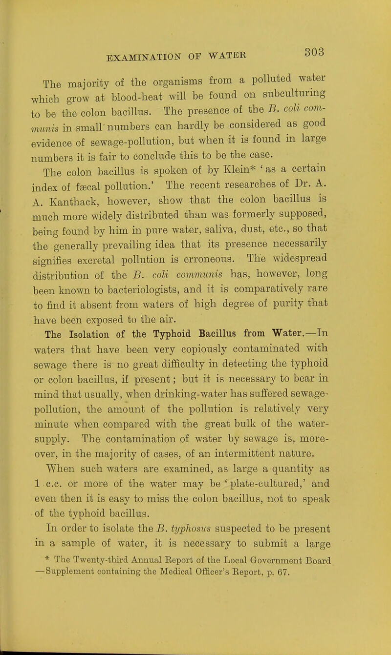 The majority of the organisms from a polluted water which grow at hlood-heat will be found on eubculturing to be the colon bacillus. The presence of the B. coli com- munis in small-numbers can hardly be considered as good evidence of sewage-pollution, but when it is found in large numbers it is fair to conclude this to be the case. The colon bacillus is spoken of by Klem* ' as a certain index of fffical pollution.' The recent researches of Dr. A. A. Kanthack, however, show that the colon bacillus is much more widely distributed than was formerly supposed, being found by him in pure water, saliva, dust, etc., so that the generally prevailing idea that its presence necessarily signifies excretal pollution is erroneous. The widespread distribution of the B. coli communis has, however, long been known to bacteriologists, and it is comparatively rare to find it absent from waters of high degree of purity that have been exposed to the air. The Isolation of the Typhoid Bacillus from Water.—In waters that have been very copiously contaminated with sewage there is no great difficulty in detecting the typhoid or colon bacillus, if present; but it is necessary to bear in mind that usually, when drinking-water has suffered sewage- pollution, the amount of the pollution is relatively very minute when compared with the great bulk of the water- supply. The contamination of water by sewage is, more- over, in the majority of cases, of an intermittent nature. When such waters are exammed, as large a quantity as 1 c.c. or more of the water may be 'plate-cultured,' and even then it is easy to miss the colon bacillus, not to speak of the typhoid bacillus. In order to isolate the B. typhosus suspected to be present in a sample of water, it is necessary to submit a large * The Twenty-third Annual Eeport of the Local Government Board —Supplement contaming the Medical Officer's Eeport, p. 67.