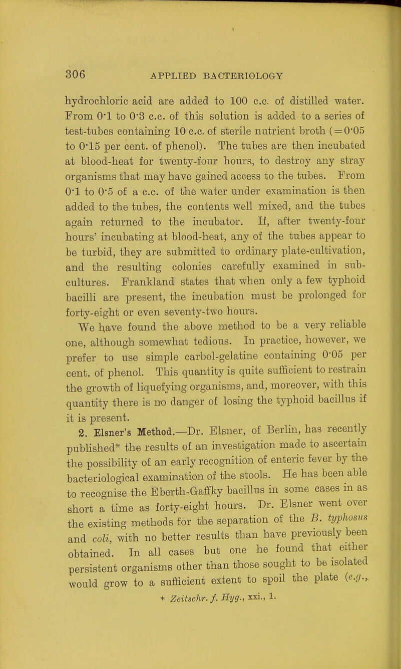 hydrochloric acid are added to 100 c.c. of distilled water. From O'l to 0*3 c.c. of this solution is added to a series of test-tubes containing 10 c.c. of sterile nutrient broth ( = 0*05 to 0'15 per cent, of phenol). The tubes are then incubated at blood-heat for twenty-four hours, to destroy any stray organisms that may have gained access to the tubes. From 0*1 to 0*5 of a c.c. of the water under examination is then added to the tubes, the contents well mixed, and the tubes again returned to the incubator. If, after twenty-four hours' incubating at blood-heat, any of the tubes appear to be turbid, they are submitted to ordinary plate-cultivation, and the resulting colonies carefully examined in sub- cultures. Frankland states that when only a few typhoid bacilli are present, the incubation must be prolonged for forty-eight or even seventy-two hours. We have found the above method to be a very reliable one, although somewhat tedious. In practice, however, we prefer to use simple carbol-gelatine containing 0*05 per cent, of phenol. This quantity is quite sufficient to restrain the growth of liquefying organisms, and, moreover, with this quantity there is no danger of losmg the typhoid bacillus if it is present. 2. Eisner's Method.—Dr. Eisner, of Berlin, has recently published* the results of an investigation made to ascertain the possibility of an early recognition of enteric fever by the bacteriological examination of the stools. He has been able to recognise the Eberth-Gaffky bacillus in some cases in as short a time as forty-eight hours. Dr. Eisner went over the existing methods for the separation of the B. typhosus and coli, with no better results than have previously been obtained. In all cases but one he found that either persistent organisms other than those sought to be isolated would grow to a sufficient extent to spoil the plate (e.g., * Zeitschr.f. Hyg., xxi., 1.