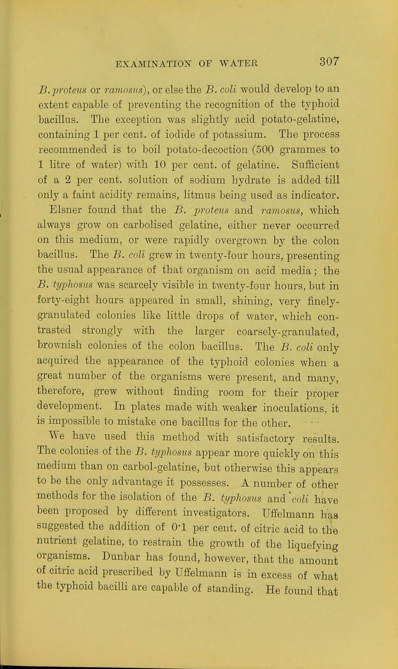 B.proteus or ramosus), or else the B. coli would develop to an extent capable of preventing the recognition of the typhoid bacillus. The exception was slightly acid potato-gelatine, containing 1 per cent, of iodide of potassium. The process recommended is to boil potato-decoction (500 grammes to 1 litre of water) with 10 per cent, of gelatine. Sufficient of a 2 per cent, solution of sodium hydrate is added till only a faint acidity remains, litmus being used as indicator. Eisner found that the B. proteits and ramosus, which always grow on carbolised gelatine, either never occurred on this medium, or were rapidly overgrown by the colon bacillus. The B. coli grew in twenty-four hours, presenting the usual aj)pearance of that organism on acid media; the B. typhosus was scarcely visible in twenty-four hours, but in forty-eight hours appeared in small, shining, very finely- granulated colonies like little drops of water, which con- trasted strongly with the larger coarsely-granulated, brownish colonies of the colon bacillus. The B. coli only acquired the appearance of the typhoid colonies when a great number of the organisms were present, and many, therefore, grew without finding room for their proper development. In plates made with weaker inoculations, it is impossible to mistake one bacillus for the other. We have used this method with satisfactory results. The colonies of the B. typhosus appear more quickly on this medium than on carbol-gelatine, but otherwise this appears to be the only advantage it possesses. A number of other methods for the isolation of the B. typhosus and \oli have been proposed by different investigators. Uffelmann has suggested the addition of O'l per cent, of citric acid to the nutrient gelatine, to restrain the growth of the liquefying organisms. Dunbar has found, however, that the amount of citric acid prescribed by Uffelmann is in excess of what the typhoid bacilli are capable of standing. He found that