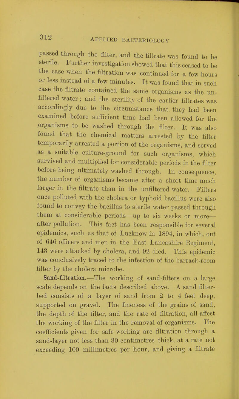 passed through the filter, and the filtrate was found to be sterile. Further investigation showed that this ceased to be the case when the filtration was continued for a few hours or less instead of a few minutes. It was found that in such case the filtrate contained the same organisms as the un- filtered water; and the sterility of the earlier filtrates was accordingly due to the circumstance that they had been examined before sufficient time had been allowed for the organisms to be washed through the filter. It was also found that the chemical matters arrested by the filter temporarily arrested a portion of the organisms, and served as a suitable culture-ground for such organisms, which survived and multiplied for considerable periods in the filter before being ultimately washed through. In consequence, the number of organisms became after a short time much larger in the filtrate than in the unfiltered water. Filters once polluted with the cholera or typhoid bacillus were also found to convey the bacillus to sterile water passed through them at considerable periods—up to six weeks or more— after pollution. This fact has been responsible for several epidemics, such as that of Lucknow in 1894, in which, out of 646 officers and men in the East Lancashire Kegiment, 143 were attacked by cholera, and 92 died. This epidemic was conclusively traced to the infection of the barrack-room filter by the cholera microbe. Sand-filtration.—The working of sand-filters on a large scale depends on the facts described above. A sand filter- bed consists of a layer of sand from 2 to 4 feet deep, supported on gravel. The fineness of the grains of sand, the depth of the filter, and the rate of filtration, all afifect the working of the filter in the removal of organisms. The coefficients given for safe working are filtration through a sand-layer not less than 80 centimetres thick, at a rate not exceeding 100 millimetres per hour, and giving a filtrate