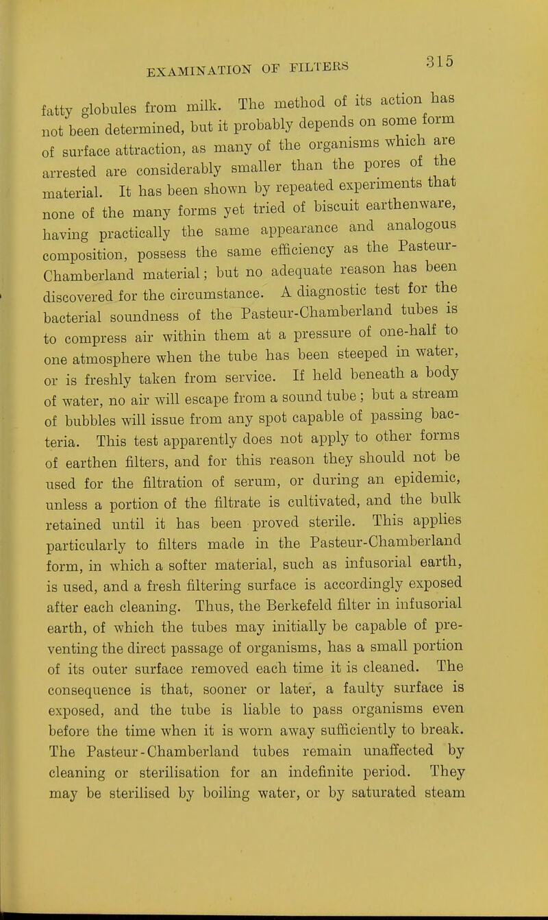 fatty globules from milk. The method of its action has not been determined, but it probably depends on some form of surface attraction, as many of the organisms which are arrested are considerably smaller than the pores of the material. It has been shown by repeated experiments that none of the many forms yet tried of biscuit earthenware, havmg practically the same appearance and analogous composition, possess the same efficiency as the Pasteur- Chamberland material; but no adequate reason has been discovered for the circumstance. A diagnostic test for the bacterial soundness of the Pasteur-Chamberland tubes is to compress air within them at a pressure of one-half to one atmosphere when the tube has been steeped in water, or is freshly taken from service. If held beneath a body of water, no an will escape from a sound tube; but a stream of bubbles will issue from any spot capable of passing bac- teria. This test apparently does not apply to other forms of earthen filters, and for this reason they should not be used for the filtration of serum, or during an epidemic, unless a portion of the filtrate is cultivated, and the bulk retained until it has been proved sterile. This applies particularly to filters made in the Pasteur-Chamberland form, in which a softer material, such as infusorial earth, is used, and a fresh filtering surface is accordingly exposed after each cleaning. Thus, the Berkefeld filter in infusorial earth, of which the tubes may initially be capable of pre- venting the direct passage of organisms, has a small portion of its outer surface removed each time it is cleaned. The consequence is that, sooner or later, a faulty surface is exposed, and the tube is liable to pass organisms even before the time when it is worn away sufficiently to break. The Pasteur-Chamberland tubes remain unaffected by cleaning or sterilisation for an indefinite period. They may be sterilised by boiling water, or by saturated steam