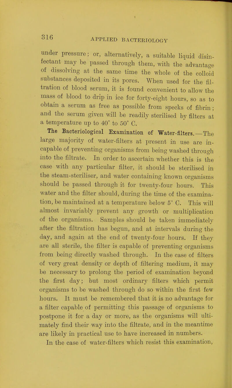 under pressure; or, alternatively, a suitable liquid disin- fectant may be passed through them, with the advantage of dissolving at the same time the whole of the colloid substances deposited in its pores. When used for the fil- tration of blood serum, it is found convenient to allow the mass of blood to drip in ice for forty-eight hours, so as to obtain a serum as free as possible from specks of fibrin; and the serum given will be readily sterilised by filters at a temperature up to 40° to 50° C. The Bacteriological Examination of Water-filters.—The large majority of water-filters at present in use are in- capable of preventing organisms from being washed through into the filtrate. In order to ascertain whether this is the case with any particular filter, it should be sterilised in the steam-steriliser, and water containing known organisms should be passed through it for twenty-four hours. This water and the filter should, during the time of the examina- tion, be maintained at a temperature below 5° C. This will almost invariably prevent any growth or multiplication of the organisms. Samples should be taken immediately after the filtration has begun, and at intervals during the day, and again at the end of twenty-four hours. If they are all sterile, the filter is capable of preventing organisms from being directly washed through. In the case of filters of very great density or depth of filtering medium, it may be necessary to prolong the period of examination beyond the first day; but most ordinary filters which permit organisms to be washed through do so within the first few hours. It must be remembered that it is no advantage for a filter capable of permitting this passage of organisms to postpone it for a day or more, as the organisms will ulti- mately find their way into the filtrate, and in the meantime are likely in practical use to have mcreased in numbers. In the case of water-filters which resist this examination.