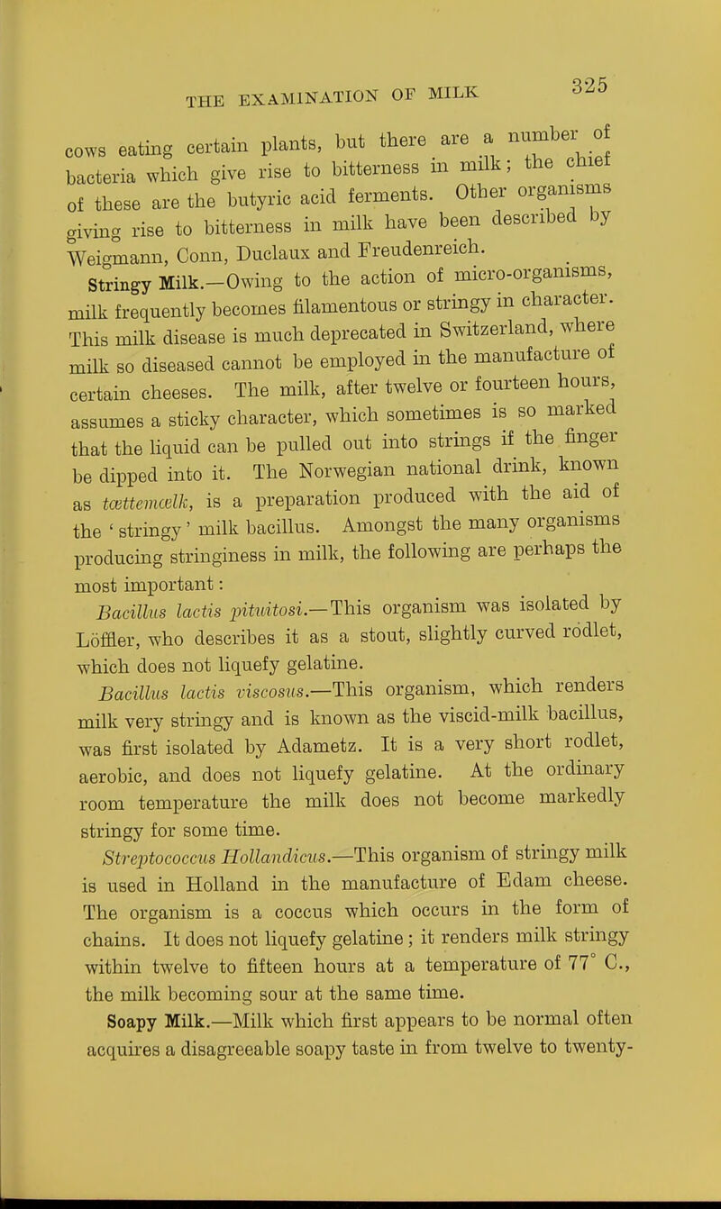 COWS eating certain plants, but there are a number^ of bacteria which give rise to bitterness in milk; the chiet of these are the butyric acid ferments. Other organisms giving rise to bitterness in milk have been described by Weigmann, Conn, Duclaux and Freudenreich. Stringy Milk.-Owing to the action of micro-organisms, mUk frequently becomes filamentous or stringy in character. This milk disease is much deprecated in Switzerland, where milk so diseased cannot be employed in the manufacture of certain cheeses. The milk, after twelve or fourteen hours, assumes a sticky character, which sometimes is so marked that the hquid can be pulled out into strings if the finger be dipped into it. The Norwegian national drink, known as tcettemcelk, is a preparation produced with the aid of the ' stringy' milk bacillus. Amongst the many organisms producing stringiness in milk, the following are perhaps the most important: Bacillus lactis intidtosL—This organism was isolated by Loffler, who describes it as a stout, slightly curved rodlet, which does not hquefy gelatme. Bacillus lactis viscosus.—This organism, which renders milk very strmgy and is known as the viscid-milk bacillus, was first isolated by Adametz. It is a very short rodlet, aerobic, and does not liquefy gelatine. At the ordmary room temperature the milk does not become markedly stringy for some time. Streinococcus Hollandicus—This organism of strmgy milk is used in Holland in the manufacture of Edam cheese. The organism is a coccus which occurs in the form of chains. It does not Hquefy gelatine; it renders milk stringy within twelve to fifteen hours at a temperature of 77° C, the milk becoming sour at the same time. Soapy Milk.—Milk which first appears to be normal often acquires a disagreeable soapy taste in from twelve to twenty-