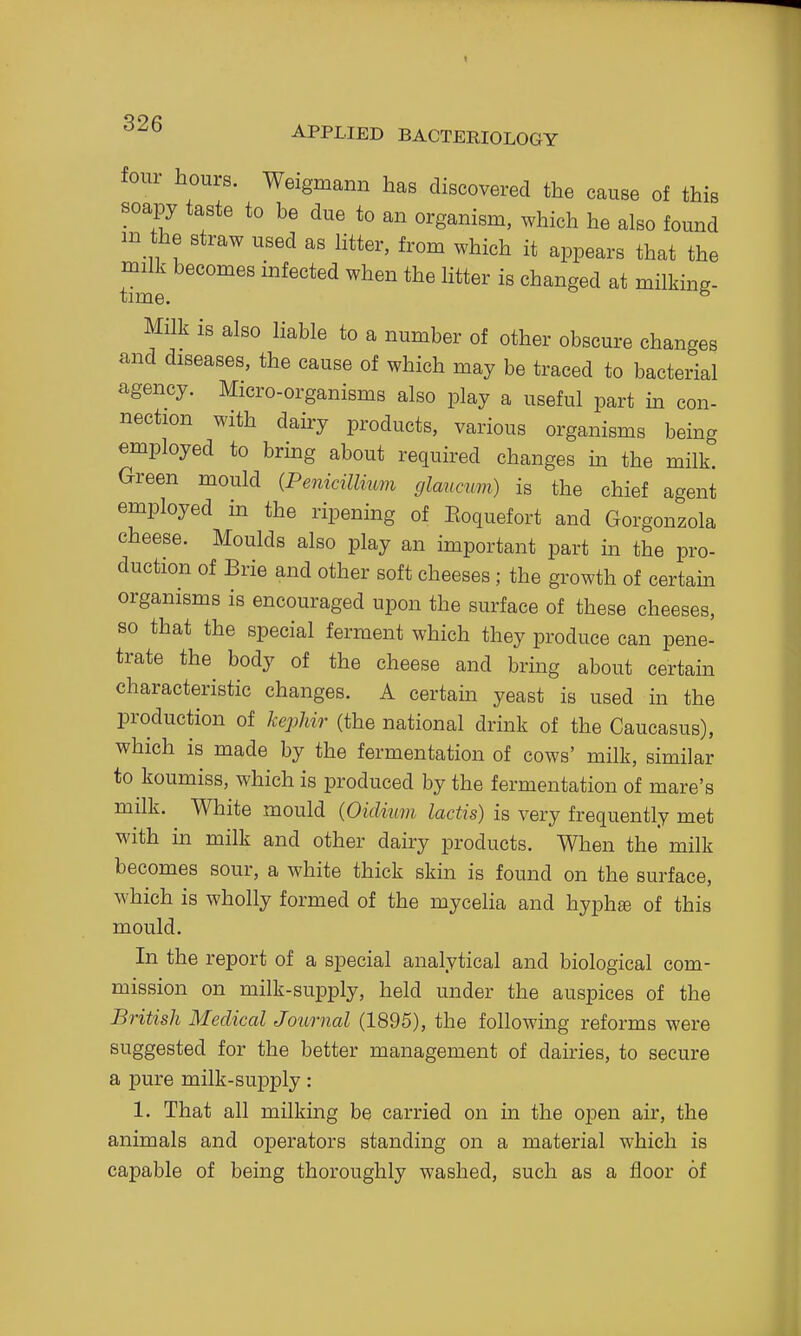 four hours. Weigmann has discovered the cause of this soapy taste to be due to an organism, which he also found m the straw used as htter, from which it appears that the nnlk becomes infected when the Htter is changed at milking- Milk is also liable to a number of other obscure changes and diseases, the cause of which may be traced to bacterial agency. Micro-organisms also play a useful part in con- nection with dairy products, various organisms being employed to bring about required changes in the milk Green mould {Penicillnm cjlancmn) is the chief agent employed in the ripening of Eoquefort and Gorgonzola cheese. Moulds also play an important part in the pro- duction of Brie and other soft cheeses ; the growth of certam organisms is encouraged upon the surface of these cheeses, so that the special ferment which they produce can pene- trate the body of the cheese and bring about certain characteristic changes. A certain yeast is used m the production of kepUr (the national drink of the Caucasus), which is made by the fermentation of cows' milk, similar to koumiss, which is produced by the fermentation of mare's milk. White mould {Oidium lactis) is very frequently met with in milk and other dairy products. When the milk becomes sour, a white thick skin is found on the surface, which is wholly formed of the mycelia and hyph© of this mould. In the report of a special analytical and biological com- mission on milk-supply, held under the auspices of the British Medical Journal (1895), the following reforms were suggested for the better management of dairies, to secure a pure milk-supply: 1. That all milking be carried on in the open air, the animals and operators standing on a material which is capable of being thoroughly washed, such as a floor of