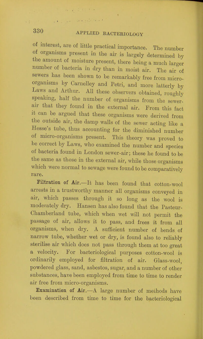 Of interest, are of little practical importance. The number of organisms present in the air is largely determined by the amount of moisture present, there being a much larger number of bacteria in dry than in moist air. The air of sewers has been shown to be remarkably free from micro- organisms by Carnelley and Petri, and more latterly by Laws and Arthur. All these observers obtained, roughly speaking, half the number of organisms from the sewer- air that they found in the external air. From this fact it can be argued that these organisms were derived from the outside air, the damp walls of the sewer acting like a Hesse's tube, thus accounting for the diminished number of micro-organisms present. This theory was proved to be correct by Laws, who examined the number and species of bacteria found in London sewer-air; these he found to be the same as those in the external air, while those organisms which were normal to sewage were found to be comparatively rare. Filtration of Air.—It has been found that cotton-wool arrests in a trustworthy manner all organisms conveyed in air, which passes through it so long as the wool is moderately dry. Hansen has also found that the Pasteur- Chamberland tube, which when wet will not permit the passage of air, allows it to pass, and frees it from all organisms, when dry. A sufficient number of bends of narrow tube, whether wet or dry, is found also to reliably sterilise air which does not pass through them at too great a velocity. For bacteriological purposes cotton-wool is ordinarily employed for filtration of air. Glass-wool, powdered glass, sand, asbestos, sugar, and a number of other substances, have been employed from time to time to render air free from micro-organisms. Examination of Air.—A large number of methods have been described from time to time for the bacteriological