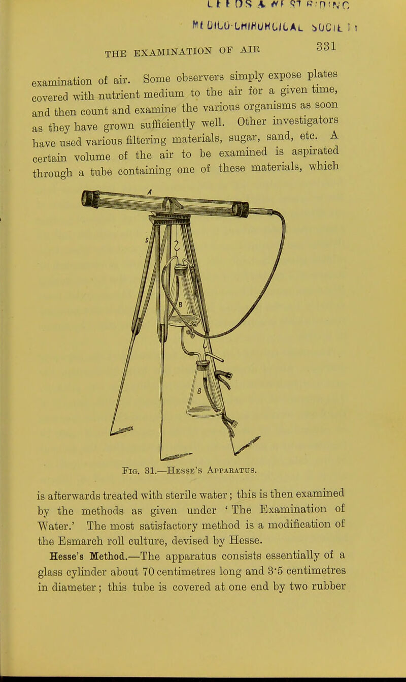 f^l UltO LMlHi/HOiLAL iOCiL 1 i THE EXAMINATION OF AIR 331 examination of air. Some observers simply expose plates covered with nutrient medium to the air for a given time, and then count and examine the various organisms as soon as they have grown sufficiently well. Other investigators have used various filtering materials, sugar, sand, etc. A certain volume of the air to be examined is aspn:ated through a tube containing one of these materials, which Fig. 31.—Hesse's Apparatus. is afterwards treated with sterile water; this is then examined by the methods as given under ' The Examination of Water.' The most satisfactory method is a modification of the Esmarch roll culture, devised by Hesse. Hesse's Method.—The apparatus consists essentially of a glass cylinder about 70 centimetres long and 3'5 centimetres in diameter; this tube is covered at one end by two rubber