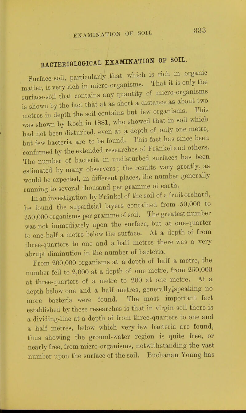 EXAMINATION OF SOIL BACTERIOLOGICAL EXAMINATION OF SOIL. Surface-soil, particularly that which is rich in organic matter, is very rich in micro-organisms. That rt rs only the surface-soil that contains any quantity of micro-orgamsms is shown by the fact that at as short a distance as about two metres in depth the soil contains but few organisms This was shown by Koch in 1881, who showed that in soil which had not been disturbed, even at a depth of only one metre, but few bacteria are to be found. This fact has since been confirmed by the extended researches of Frankel and others. The number of bacteria in undisturbed surfaces has been estimated by many observers; the results vary greatly, as would be expected, in different places, the number generally runnmg to several thousand per gramme of earth. In an investigation by Prankel of the soil of a fruit orchard, he found the superficial layers contained from 50,000 to 350,000 organisms per gramme of soil. The greatest number was not immediately upon the surface, but at one-quarter to one-half a metre below the surface. At a depth of from three-quarters to one and a half metres there was a very abrupt diminution in the number of bacteria. From 200,000 organisms at a depth of half a metre, the number fell to 2,000 at a depth of one metre, from 250,000 at three-quarters of a metre to 200 at one metre. At a depth below one and a half metres, generallylspeaking no more bacteria were found. The most important fact established by these researches is that in virgin soil there is a dividing-line at a depth of from three-quarters to one and a half metres, below which very few bacteria are found, thus showing the ground-water region is quite free, or nearly free, from micro-organisms, notwithstanding the vast number upon the surface of the soil. Buchanan Young has