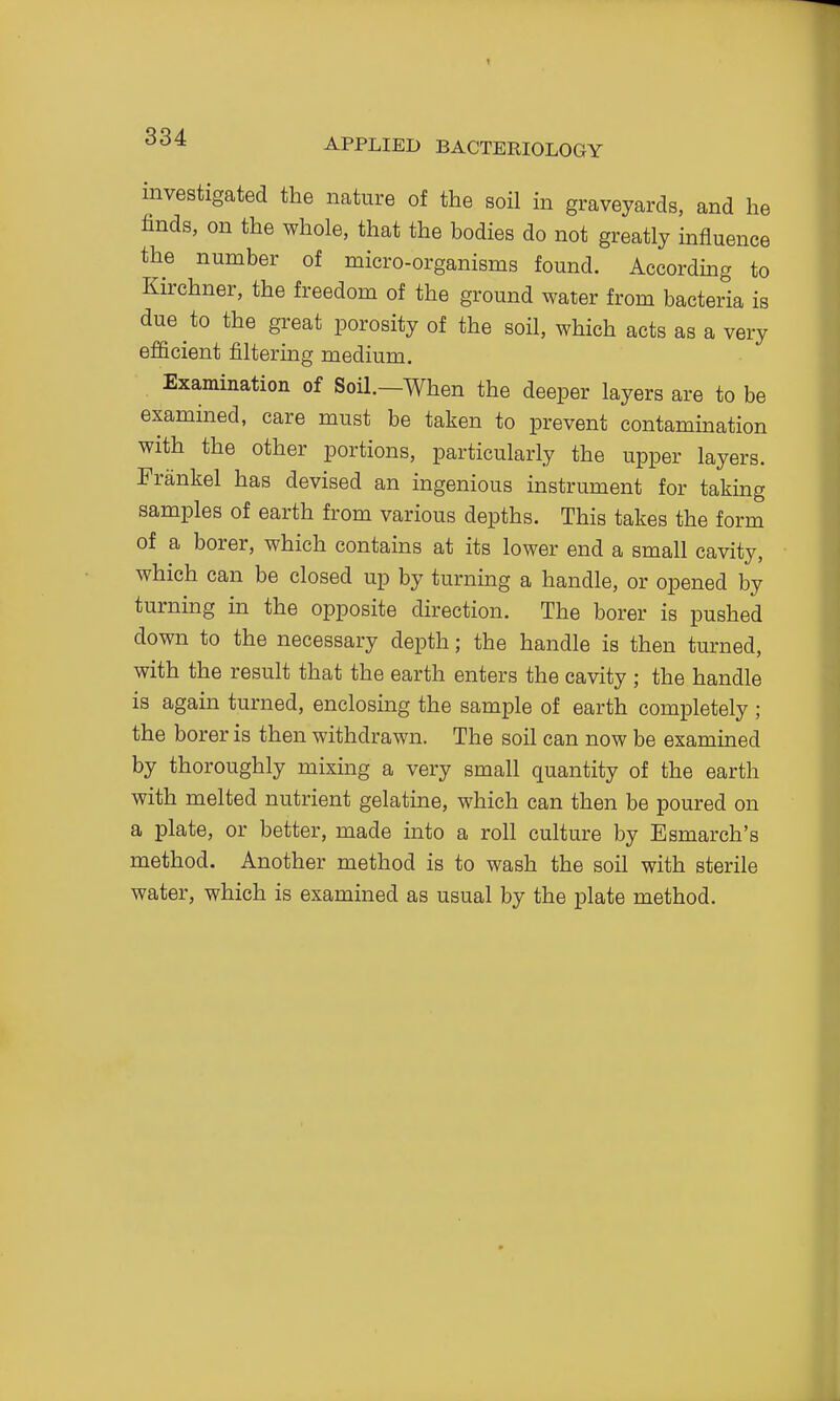 investigated the nature of the soil in graveyards, and he finds, on the whole, that the bodies do not greatly influence the number of micro-organisms found. According to Kirchner, the freedom of the ground water from bacteria is due to the great porosity of the soil, which acts as a very efficient filtering medium. Examination of Soil.—When the deeper layers are to be examined, care must be taken to prevent contamination with the other portions, particularly the upper layers. Frankel has devised an ingenious instrument for taking samples of earth from various depths. This takes the form of a borer, which contains at its lower end a small cavity, which can be closed up by turning a handle, or opened by turning in the opposite direction. The borer is pushed down to the necessary depth; the handle is then turned, with the result that the earth enters the cavity ; the handle is again turned, enclosing the sample of earth completely ; the borer is then withdrawn. The soil can now be exammed by thoroughly mixmg a very small quantity of the earth with melted nutrient gelatme, which can then be poured on a plate, or better, made into a roll culture by Esmarch's method. Another method is to wash the soil with sterile water, which is examined as usual by the plate method.