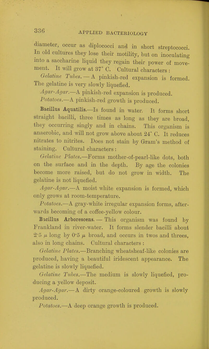 diameter, occur as diplococci and in short streptococci. In old cultures they lose their motility, but on inoculating into a saccharine liquid they regain their power of move- ment. It will grow at 37° C. Cultural characters : Gelatine Tubes. —k pinkish-red expansion is formed. The gelatine is very slowly Hquefied. Agar-Agar—k pinkish-red expansion is produced. Potatoes.—k pinkish-red growth is produced. Bacillus AquatiUs.—Is found in water. It forms short straight bacilli, three times as long as they are broad, they occurring singly and in chains. This organism is anaerobic, and will not grow above about 24° C. It reduces nitrates to nitrites. Does not stain by Gram's method of staining. Cultural characters: Gelatine Plates.—Forms mother-of-pearl-like dots, both on the surface and in the depth. By age the colonies become more raised, but do not grow in width. The gelatine is not liquefied. Agar-Agar.—A moist white expansion is formed, which only grows at room-temperature. Potatoes.—A gray-white irregular expansion forms, after- wards becoming of a coffee-yellow colour. Bacillus Arborescens. — This organism was found by Frankland in river-water. It forms slender bacilli about 2*5 [JL long by 0*5 /i broad, and occurs in twos and threes, also in long chains. Cultural characters : Gelatine Plates.—Branching wheatsheaf-like colonies are produced, having a beautiful iridescent appearance. The gelatine is slowly liquefied. Gelatine Tubes.—The medium is slowly liquefied, pro- ducing a yellow deposit. Agar-Agar.— A dirty orange-coloured growth is slowly produced. Potatoes.—A deep orange growth is produced.