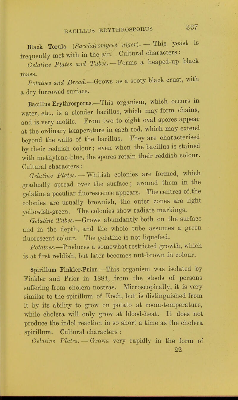 BACILLUS ERYTIIROSPORUS Black Torula {Sacchdromyces niger). — This yeast is frequently met with in the air^ Cultural characters : Gelatine Plates and Twbes.-Forms a heaped-up black mass. Potatoes and Bread.—Gvo^s as a sooty black crust, with a dry furrowed surface. BaciUus Erythrosporus.—This organism, which occurs in water, etc., is a slender bacillus, which may form chains, and is very motile. From two to eight oval spores appear at the ordinary temperature in each rod, which may extend beyond the walls of the bacillus. They are characterised by their reddish colour; even when the bacillus is stained with methylene-blue, the spores retain their reddish colour. Cultural characters: Gelatine PZafes. — Whitish colonies are formed, which gradually spread over the surface ; around them in the gelatine a peculiar fluorescence appears. The centres of .the colonies are usually brownish, the outer zones are light yellowish-green. The colonies show radiate markings. Gelatine T^fees.—Grows abundantly both on the surface and in the depth, and the whole tube assumes a green fluorescent colour. The gelatine is not liquefied. Potatoes.—Produces a somewhat restricted growth, which is at first reddish, but later becomes nut-brown in colour. Spirilluin Finkler-Prior.—This organism was isolated by Finkler and Prior in 1884, from the stools of persons suffering from cholera nostras. Microscopically, it is very similar to the spirillum of Koch, but is distinguished from it by its ability to grow on potato at room-temperature, while cholera will only grow at blood-heat. It does not produce the indol reaction in so short a time as the cholera spirillum. Cultural characters : Gelatine Plates. — Grows very rapidly in the form of 22