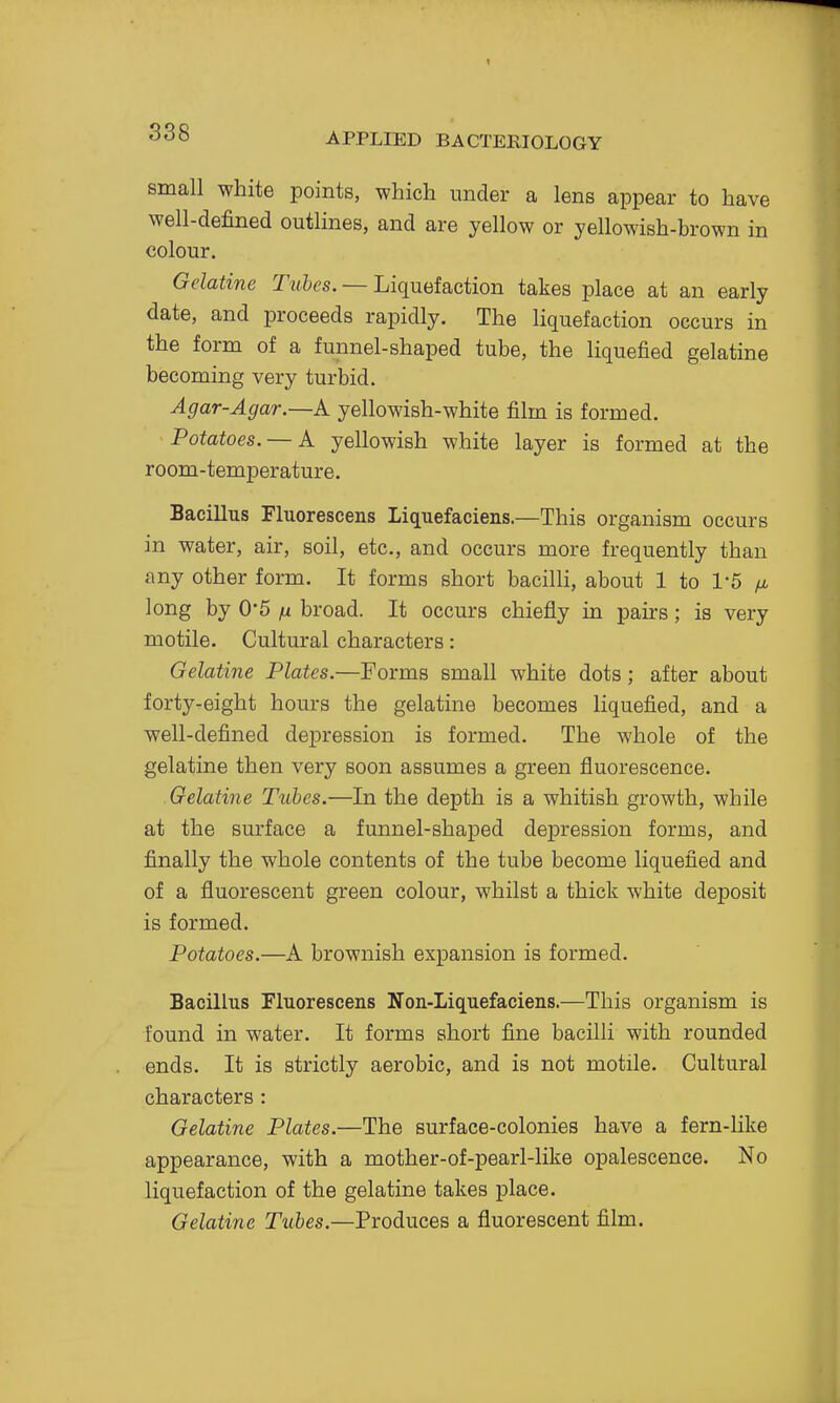 small white points, which under a lens appear to have well-defined outlines, and are yellow or yellowish-brown in colour. Gelatine Tubes. — Liquefaction takes place at an early date, and proceeds rapidly. The liquefaction occurs in the form of a funnel-shaped tube, the liquefied gelatine becoming very turbid. Agar-Agar—A yellowish-white film is formed. Potatoes. — A yellowish white layer is formed at the room-temperature. Bacillus Fluorescens Liquefaciens.—This organism occurs in water, air, soil, etc., and occurs more frequently than any other form. It forms short bacilli, about 1 to 1'5 fj, long by 05 n broad. It occurs chiefly in pairs; is very motile. Cultural characters: Gelatine Plates.—Forms small white dots; after about forty-eight hours the gelatine becomes liquefied, and a well-defined depression is formed. The whole of the gelatine then very soon assumes a green fluorescence. Gelatine Tubes.—In the depth is a whitish growth, while at the sm-face a funnel-shaped depression forms, and finally the whole contents of the tube become liquefied and of a fluorescent green colour, whilst a thick white deposit is formed. Potatoes.—A brownish expansion is formed. Bacillus Fluorescens Non-Liquefaciens.—This organism is found in water. It forms short fine bacilli with rounded ends. It is strictly aerobic, and is not motile. Cultural characters : Gelatine Plates.—The surface-colonies have a fern-like appearance, with a mother-of-pearl-like opalescence. No liquefaction of the gelatine takes place. Gelatine Tubes.—Produces a fluorescent film.