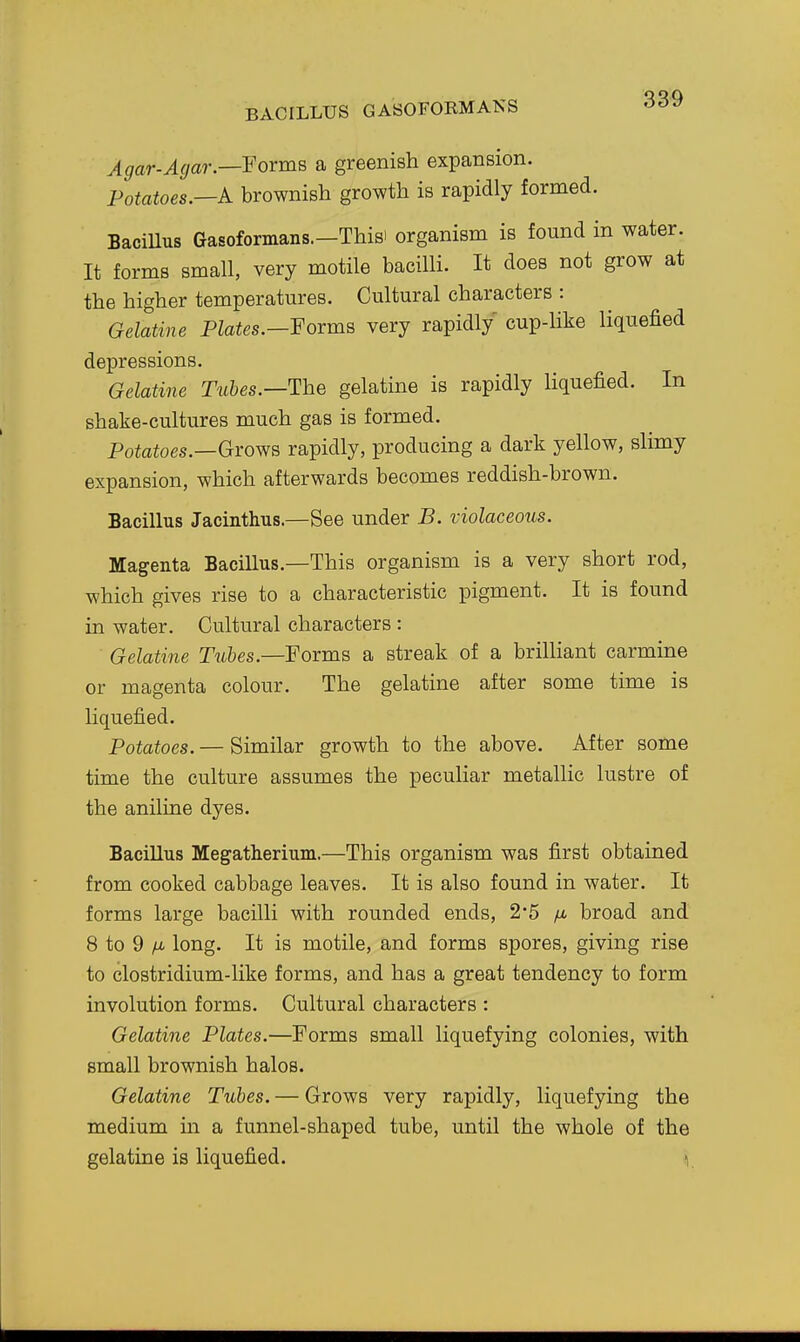 BACILLUS GASOrORMANS Agar-Agar.—'Forms a greenish expansion. Potatoes.—A brownish growth is rapidly formed. BaciUus Gasoformans.—Thisi organism is found in water. It forms small, very motile bacilli. It does not grow at the higher temperatures. Cultural characters : Gelatine Plates.—Foxms very rapidly cup-like liquefied depressions. Gelatine Tubes.—The gelatine is rapidly liquefied. In shake-cultures much gas is formed. Potatoes.—Grows rapidly, producing a dark yellow, slimy expansion, which afterwards becomes reddish-brown. Bacillus Jacinthus.—See under B. violaceous. Magenta Bacillus.—This organism is a very short rod, which gives rise to a characteristic pigment. It is found in water. Cultural characters : Gelatine Tubes.—Forms a streak of a brilliant carmine or magenta colour. The gelatine after some time is liquefied. Potatoes. — Similar growth to the above. After some time the culture assumes the peculiar metallic lustre of the aniline dyes. Bacillus Megatherium.—This organism was first obtained from cooked cabbage leaves. It is also found in water. It forms large bacilli with rounded ends, 2*5 /j, broad and 8 to 9 /u, long. It is motile, and forms spores, giving rise to clostridium-like forms, and has a great tendency to form involution forms. Cultural characters : Gelatine Plates.—Forms small liquefying colonies, with small brownish halos. Gelatine Tubes. — Grows very rapidly, liquefying the medium in a funnel-shaped tube, until the whole of the gelatine is liquefied. V