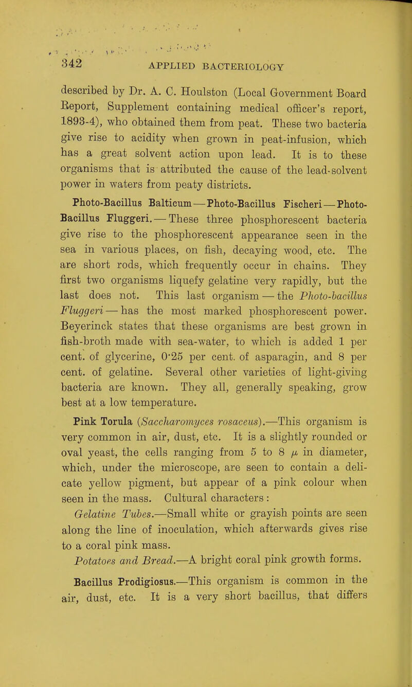 described by Dr. A. C. Houlston (Local Government Board Eeport, Supplement containing medical officer's report, 1893-4), who obtained them from peat. These two bacteria give rise to acidity when grown in peat-infusion, which has a great solvent action upon lead. It is to these organisms that is attributed the cause of the lead-solvent power in waters from peaty districts. Photo-Bacillus Balticum—Photo-Bacillus Pischeri—Photo- Bacillus Fluggeri. — These three phosphorescent bacteria give rise to the phosphorescent appearance seen in the sea in various places, on fish, decaying wood, etc. The are short rods, which frequently occur in chains. They first two organisms liquefy gelatine very rapidly, but the last does not. This last organism — the Photo-bacillus Fluggeri — has the most marked phosphorescent power. Beyerinck states that these organisms are best grown in fish-broth made with sea-water, to which is added 1 per cent, of glycerine, 0*25 per cent, of asparagin, and 8 per cent, of gelatine. Several other varieties of light-giving bacteria are known. They all, generally speaking, grow best at a low temperature. Pink Torula {Saccharomyces rosaceus).—This organism is very common in air, dust, etc. It is a slightly rounded or oval yeast, the cells ranging from 5 to 8 yu, in diameter, which, under the microscope, are seen to contain a deli- cate yellow pigment, but appear of a pink colour when seen in the mass. Cultural characters : Gelatine Tubes.—Small white or grayish points are seen along the line of inoculation, which afterwards gives rise to a coral pink mass. Potatoes and Bread.—A bright coral pink growth forms. Bacillus Prodigiosus.—This organism is common in the air, dust, etc. It is a very short bacillus, that differs