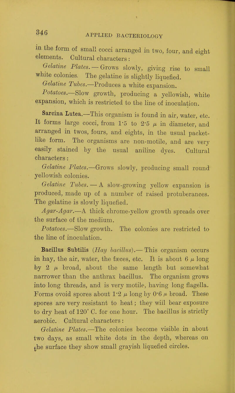 APPLIED BACTERIOLOGY in the form of small cocci arranged in two, four, and eight elements. Cultural characters: Gelatine Plates. —Groy;e, slowly, giving rise to small white colonies. The gelatine is shghtly liquefied. Gelatine r?t6es.—Produces a white expansion. Pototoes.—Slow growth, producing a yellowish, white expansion, which is restricted to the line of inoculation. Sarcina Lutea.—This organism is found in air, water, etc. It forms large cocci, from 1-5 to 2-5 fx in diameter, and arranged in twos, fours, and eights, in the usual packet- like form. The organisms are non-motile, and are very easily stained by the usual anilme dyes. Cultural characters: Gelatine Plates.—Grows slowly, producing small round yellowish colonies. Gelatine Tubes. — A slow^-growing yellow^ expansion is produced, made up of a number of raised protuberances. The gelatine is slowly liquefied. Agar-Agar.—A thick chrome-yellow growth spreads over the surface of the medium. Potatoes.—Slow growth. The colonies are restricted to the line of inoculation. Bacillus Subtilis {Hay bacillus).— This organism occurs in hay, the air, water, the faeces, etc. It is about 6 /u- long by 2 /i. broad, about the same length but somewhat narrower than the anthrax bacillus. The organism grows into long threads, and is very motile, having long flagella. Forms ovoid spores about 12 /u. long by O'B /«- broad. These spores are very resistant to heat; they will bear exposure to dry heat of 120° C. for one hour. The bacillus is strictly aerobic. Cultural characters: Gelatine Plates.—The colonies become visible in about two days, as small white dots in the depth, whereas on ^he surface they show small grayish liquefied circles.