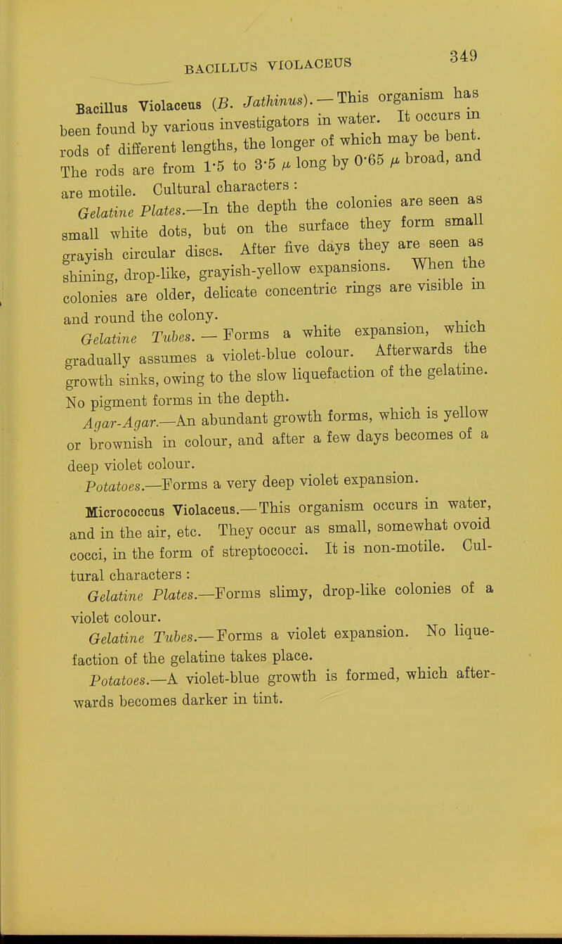 BACILLUS VIOLACEUS ^49 BaciUus Violaceus {B. Jat/«).-This organism has been found by various investigators in water. It occurs m The rods are from 1'5 to 3 5 /a long u ^ are motile. Cultural characters : Gelat^c Plates.-ln the depth the colonies are seen as small white dots, but on the surface they form smal grayish circular discs. After five days they are seen as shining, drop-like, grayish-yellow expansions. When the colonies are older, delicate concentric rings are visible m and round the colony. , Gelatine Tubes. - Forms a white expansion, which gradually assumes a violet-blue colour. Afterwards the growth sinks, owing to the slow liquefaction of the gelatme. No pigment forms in the depth. Agar-Agar.-An abundant growth forms, which is yellow or brownish in colour, and after a few days becomes of a deep violet colour. Potatoes.—Forms a very deep violet expansion. Micrococcus Violaceus.—This organism occurs in water, and in the air, etc. They occur as small, somewhat ovoid cocci, in the form of streptococci. It is non-motile. Cul- tural characters : Gelatine Plates.—YovmB slimy, drop-like colonies of a violet colour. Gelatine Tubes.—Forma a violet expansion. No lique- faction of the gelatine takes place. Potatoes.—A. violet-blue growth is formed, which after- wards becomes darker in tint.