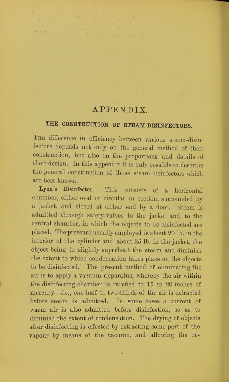 APPENDIX. THE CONSTRUCTION OF STEAM-DISINFECTORS. The difference in efficiency between various steam-disin- fectors depends not only on the general method of their construction, but also on the proportions and details of their design. In this app6ndix it is only possible to describe the general construction of those steam-disinfectors which are best known. lyon's Disinfector. — This consists of a horizontal chamber, either oval or circular in section, surrounded by a jacket, and closed at either end by a door. Steam is admitted through safety-valves to the jacket and to the central chamber, in which the objects to be disinfected are placed. The pressure usually employed is about 20 lb. in the interior of the cylinder and about 25 lb. in the jacket, the object being to slightly superheat the steam and diminish the extent to which condensation takes place on the objects to be disinfected. The present method of eliminating the air is to apply a vacuum apparatus, whereby the air within the disinfecting chamber is rarefied to 15 to 20 inches of mercury—i.e., one half to two-thirds of the air is extracted before steam is admitted. In some cases a current of warm air is also admitted before disinfection, so as to diminish the extent of condensation. The drying of objects after disinfecting is effected by extracting some part of the vapour by means of the vacuum, and allowing the re-