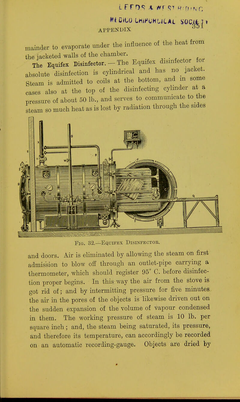 mainder to evaporate under the influence of the heat from the iacketed walls of the chamber. The Equifex Disinfector. - The Equifex dismfector for absolute disinfection is cylindrical and has iio_ jacket. Steam is admitted to coils at the bottom, and m some cases also at the top of the disinfecting cylmder at a pressure of about 50 lb., and serves to commumcate to the steam so much heat as is lost by radiation through the sides Fig. 32.—Equifex Disinfector. and doors. Air is eliminated by allowing the steam on first admission to blow off through an outlet-pipe carrying a thermometer, which should register 95° C. before disinfec- tion proper begins. In this way the air from the stove is got rid of; and by intermitting pressure for five minutes the air in the pores of the objects is likewise driven out on the sudden expansion of the volume of vapour condensed in them. The working pressure of steam is 10 lb. per square inch ; and, the steam being saturated, its pressure, and therefore its temperature, can accordingly be recorded on an automatic recording-gauge. Objects are dried by