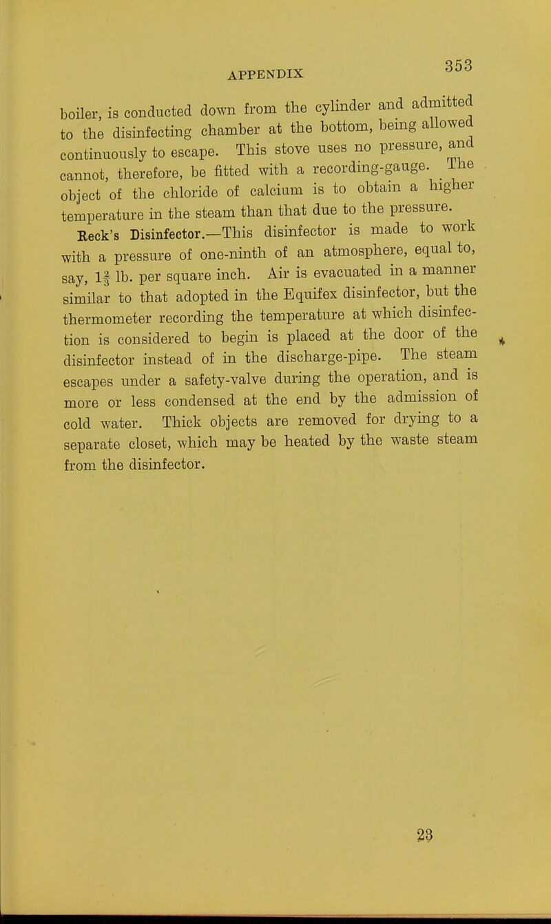 boiler, is conducted down from the cylinder and admitted to the disinfecting chamber at the bottom, bemg allowed continuously to escape. This stove uses no pressure, and cannot, therefore, be fitted with a recordmg-gauge. _ iiie object of the chloride of calcium is to obtam a higher temperature in the steam than that due to the pressure. Keek's Disinfector.—This disinfector is made to work with a pressure of one-ninth of an atmosphere, equal to, say. If lb. per square inch. Air is evacuated in a manner similar to that adopted in the Equifex disinfector, but the thermometer recording the temperature at which disinfec- tion is considered to begin is placed at the door of the disinfector instead of in the discharge-pipe. The steam escapes under a safety-valve during the operation, and is more or less condensed at the end by the admission of cold water. Thick objects are removed for drying to a separate closet, which may be heated by the waste steam from the disinfector. 29