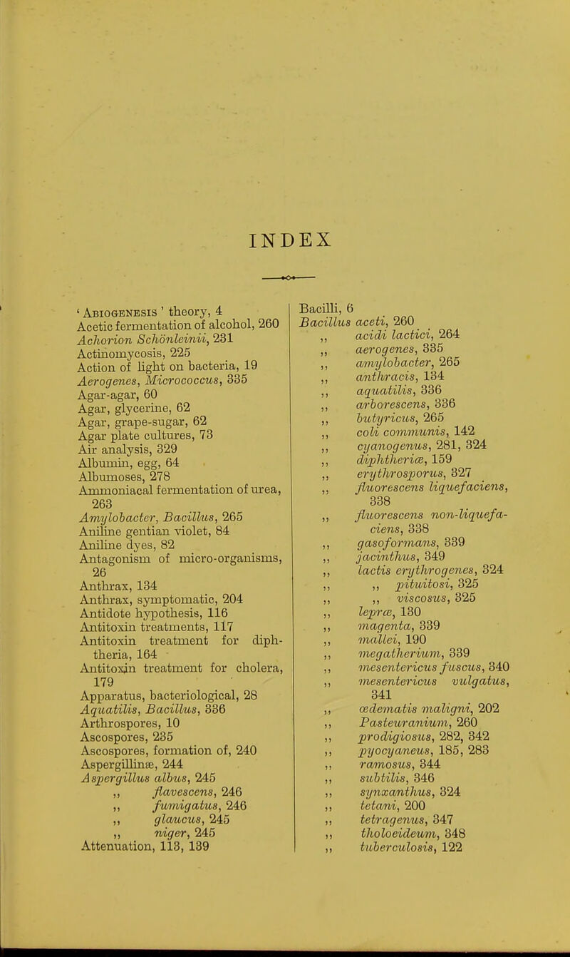 INDEX ■o ' Abiogenesis ' theory, 4 Acetic fermentation of alcohol, 260 Achorion Schdnleinii, 231 Actinomycosis, 225 Action of light on bacteria, 19 Aerogenes, Micrococcus, 335 Agar-agar, 60 Agar, glycerine, 62 Agar, grape-sugar, 62 Agar plate cultmres, 73 Air analysis, 329 Albumija, egg, 64 Albmnoses, 278 Ammoniacal fermentation of urea, 263 Amylohacter, Bacillus, 265 Aniline gentian violet, 84 Aniline dyes, 82 Antagonism of micro-organisms, 26 Anthrax, 134 Anthrax, symptomatic, 204 Antidote hypothesis, 116 Antitoxin treatments, 117 Antitoxin treatment for diph- theria, 164 Antitoxin treatment for cholera, 179 Apparatus, bacteriological, 28 Aquatilis, Bacillus, 336 Arthrospores, 10 Ascospores, 235 Ascospores, formation of, 240 AspergiUinffi, 244 Aspergillus albus, 245 ,, flavescens, 246 „ fuviigatus, 246 ,, gloAicus, 245 ,, niger, 245 Attenuation, 113, 139 Bacilli, 6 Bacillus aceti, 260 ,, acidi lactici, 264 ,, aerogenes, 335 ,, amylohacter, 265 ,, anthracis, 134 ,, aquatilis, 336 ,, a/rborescens, 336 ,, butyricus, 265 ,, coli communis, 142 ,, cyanogenus, 281, 324 ,, diphthericB, 159 ,, erytlirosjporus, 327 ,, Jiuorescens liquefaciens, 338 ,, flihorescens non-liquefa- ciens, 338 ,, gasoformans, 339 ,, jacinthus, 349 ,, lactis erythrogenes, 324 ,, ,, pituitosi, 325 ,, ,, viscosus, 325 ,, leprce, 130 ,, magenta, 339 ,, mallei, 190 ,, megatherium, 339 ,, viesentericus fiiscus, 3A0 „ mesentericus vulgatus, 341 ,, oedematis maligni, 202 ,, Fasteuraniwn, 260 ,, prodigiosus, 282, 342 ,, pyocyaneus, 185, 283 ,, ramosus, 344 ,, subtilis, 346 ,, synxanthus, 324 tetani, 200 tetragenus, 347 tholoeideum, 348 titberculosis, 122