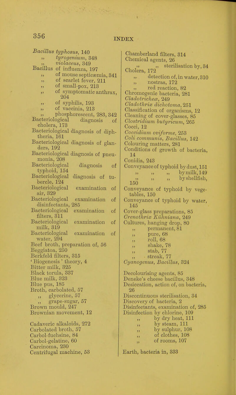 INDEX Bacillus typliosua^ 140 tyrogeniuvi, 348 violaceus, 349 Bacillus of influenza, 197 „ of mouse septicaemia, 341 I, of scarlet fever, 211 „ of small-pox, 213 „ of sj'mptomatic anthrax, 204 „ of syphUis, 193 ,, of vaccinia, 213 ,, phosphorescent, 283, 342 Bacteriological diagnosis of cholera, 173 Bacteriological diagnosis of diph- theria, 161 Bacteriological diagnosis of glan- ders, 192 Bacteriological diagnosis of pneu- monia, 208 Bacteriological diagnosis of typhoid, 154 Bacteriological diagnosis of tu- bercle, 124 Bacteriological examination of air, 329 Bacteriological examination of disinfectants, 285 Bacteriological examination of filters, 311 Bacteriological examination of milk, 319 Bacteriological examination of vvater, 294 Beef broth, preparation of, 56 Beggiatoa, 250 Berkfeld filters, 315 ' Biogenesis ' theorj^ 4 Bitter milk, 325 Black torula, 337 Blue milk, 323 Blue pus, 185 Broth, carbolated, 57 ,, glycerine, 57 ,, grape-sugar, 57 Brown mould, 247 Brownian movement, 12 Cadaveric alkaloids, 272 Carbolated broth, 57 Carbol-fuchsine, 84 Carbol-gelatine, 60 Carcinoma, 230 Centrifugal machine, 63 Chamberland filters, 314 Chemical agents, 26 )j ,, sterilisation bv, 34 Cholera, 172 ,, detection of, in water, 310 nostras, 172 ,, red reaction, 82 Chromogenic bacteria, 281 Cladotricliew, 249 Cladothrix dicliotoma, 251 Classification of organisms, 12 Cleaning of cover-glasses, 85 Clostridium butyricum, 265 Cocci, 12 Coccidium oviforme, 253 Coli communis, Bacillus, 142 Colouring matters, 281 Conditions of growth of bacteria, 14 Conidia, 243 Conveyance of typhoid by dust, 151 )) ,) bymUk, 149 » ,) ,, byshellfish, 150 Conveyance of typhoid by vege- tables, 150 Conveyance of typhoid by water, 145 Cover-glass preparations, 85 Crenothrix Euhniana, 249 Cultures, hanging drop, 80 ,, permanent, 81 ,, pure, 68 „ roll, 68 ,, shake, 78 „ stab, 77 ,, streak, 77 Cycmogenus, Bacillus, 324 Decoloiu'ising agents, 85 Deneke's cheese bacillus, 348 Desiccation, action of, on bacteria, 26 Discontinuous sterilisation, 34 Discovery of bacteria, 2 Disinfectants, examination of, 285 Disinfection by chlorine, 109 ,, by dry heat. 111 ,, by steam. 111 ,, by sulphur, 108 „ of clothes, 108 „ of rooms, 107 Earth, bacteria in, 333