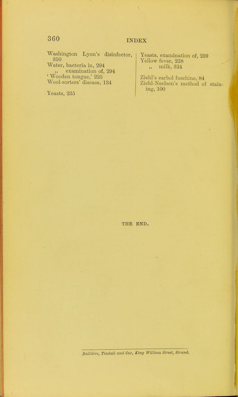 Washington Lyon's disinfector, 350 Water, bacteria in, 294 ,, examination of, 294 ' Wooden tongue,' 225 Wool-sorters' disease, 134 Yeasts, 235 Yeasts, examination of, 239 Yellow fever, 228 ,, milk, 324 Ziehl's carbol fuschine, 84 Ziehl-Neclsen's method of stain- ing, 100 THE END. MMih-e, Tindall and Coy, King William Street, Strand,
