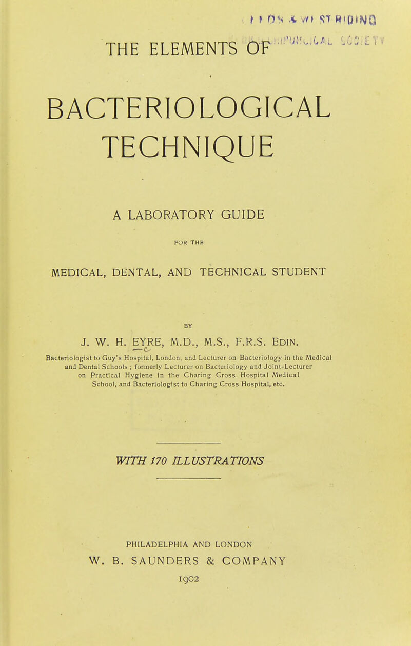 THE ELEMENTS OF BACTERIOLOGICAL TECHNIQUE A LABORATORY GUIDE FOR THE MEDICAL, DENTAL, AND TECHNICAL STUDENT J. W. H. EYRE, M.D., M.S., F.R.S. Edin. Bacteriologist to Guy's Hospital, London, and Lecturer on Bacteriology in the Medical and Dental Schools ; formerly Lecturer on Bacteriology and Joint-Lecturer on Practical Hygiene in the Charing Cross Hospital Medical School, and Bacteriologist to Charing Cross Hospital, etc. WITH m ILLUSTRATIONS W. PHILADELPHIA AND LONDON B. SAUNDERS & COMPANY 1902