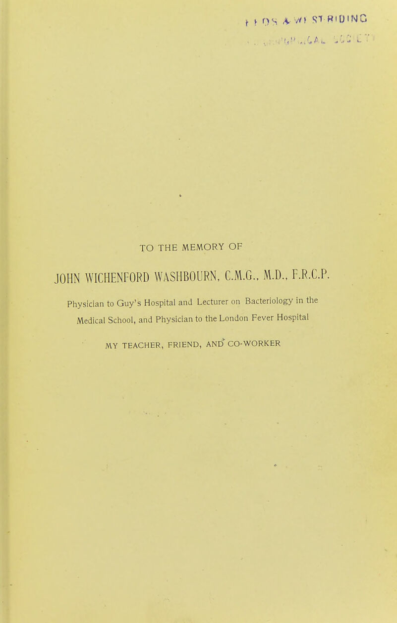 TO THE MEMORY OF JOHN WICHENFORD WASIIBOURN, C.M.G.. M.D.. F.R.C.P. Physician to Guy's Hospital and Lecturer on Bacteriology in the Medical School, and Physician to the London Fever Hospital MY TEACHER, FRIEND, AND CO-WORKER