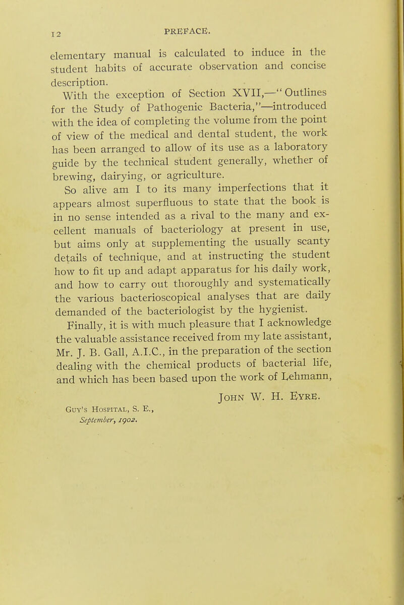 elementary manual is calculated to induce in the student habits of accurate observation and concise description. With the exception of Section XVII— Outhnes for the Study of Pathogenic Bacteria,—introduced with the idea of completing the volume from the point of view of the medical and dental student, the work has been arranged to allow of its use as a laboratory guide by the technical student generally, whether of brewing, dairying, or agriculture. So alive am I to its many imperfections that it appears almost superfluous to state that the book is in no sense intended as a rival to the many and ex- cellent manuals of bacteriology at present in use, but aims only at supplementing the usually scanty details of technique, and at instructing the student how to fit up and adapt apparatus for his daily work, and how to carry out thoroughly and systematically the various bacterioscopical analyses that are daily demanded of the bacteriologist by the hygienist. Finally, it is with much pleasure that I acknowledge the valuable assistance received from my late assistant, Mr. J. B. Gall, A.I.C., in the preparation of the section dealing with the chemical products of bacterial life, and which has been based upon the work of Lehmann, John W. H. Eyre. Guy's Hospital, S. E., September, igo2.