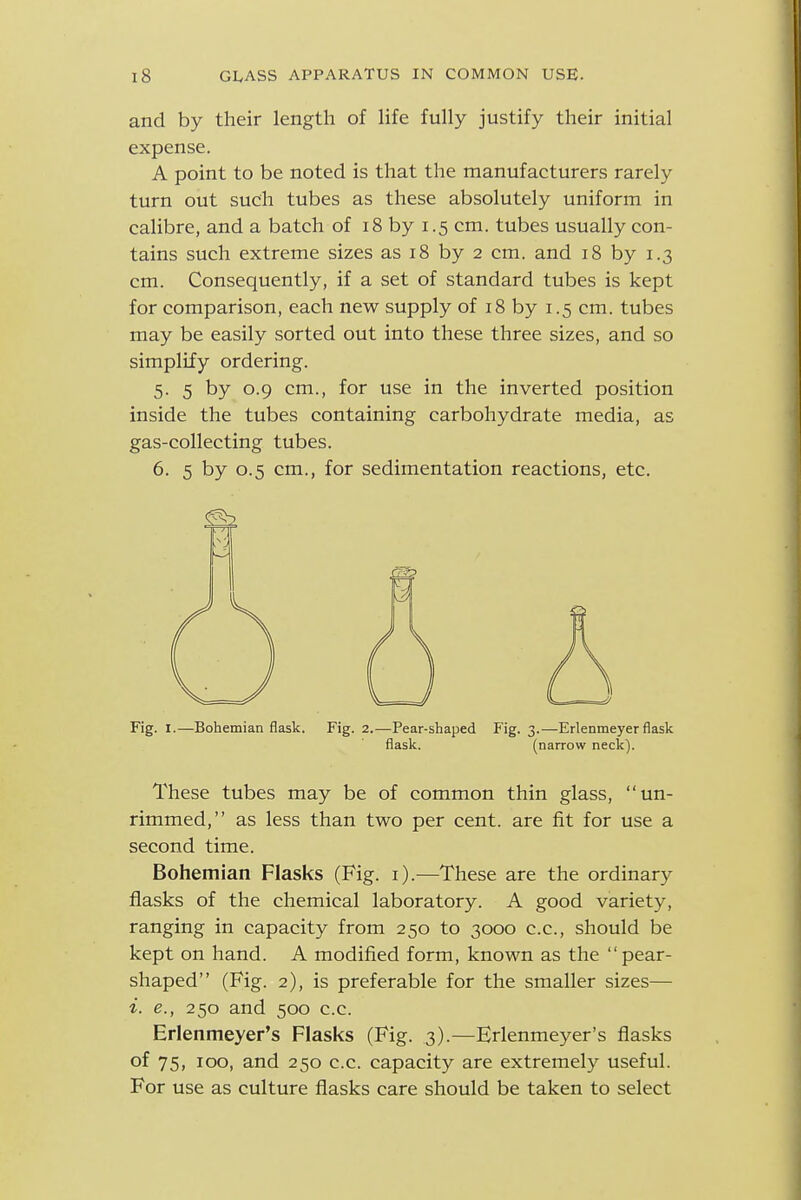 and by their length of life fully justify their initial expense. A point to be noted is that the manufacturers rarely turn out such tubes as these absolutely uniform in calibre, and a batch of 18 by 1.5 cm. tubes usually con- tains such extreme sizes as 18 by 2 cm. and 18 by 1.3 cm. Consequently, if a set of standard tubes is kept for comparison, each new supply of 18 by 1.5 cm. tubes may be easily sorted out into these three sizes, and so simplify ordering. 5. 5 by 0.9 cm., for use in the inverted position inside the tubes containing carbohydrate media, as gas-collecting tubes. 6. 5 by 0.5 cm., for sedimentation reactions, etc. Fig. I.—Bohemian flask. Fig. 2.—Pear-shaped Fig. 3.—Erlenmeyer flask These tubes may be of common thin glass, un- rimmed, as less than two per cent, are fit for use a second time. Bohemian Flasks (Fig. i).—These are the ordinary flasks of the chemical laboratory. A good variety, ranging in capacity from 250 to 3000 c.c, should be kept on hand. A modified form, known as the pear- shaped (Fig. 2), is preferable for the smaller sizes— e., 250 and 500 c.c. Erlenmeyer's Flasks (Fig. 3).—Erlenmeyer's flasks of 75, 100, and 250 c.c. capacity are extremely useful. For use as culture flasks care should be taken to select flask. (narrow neck).