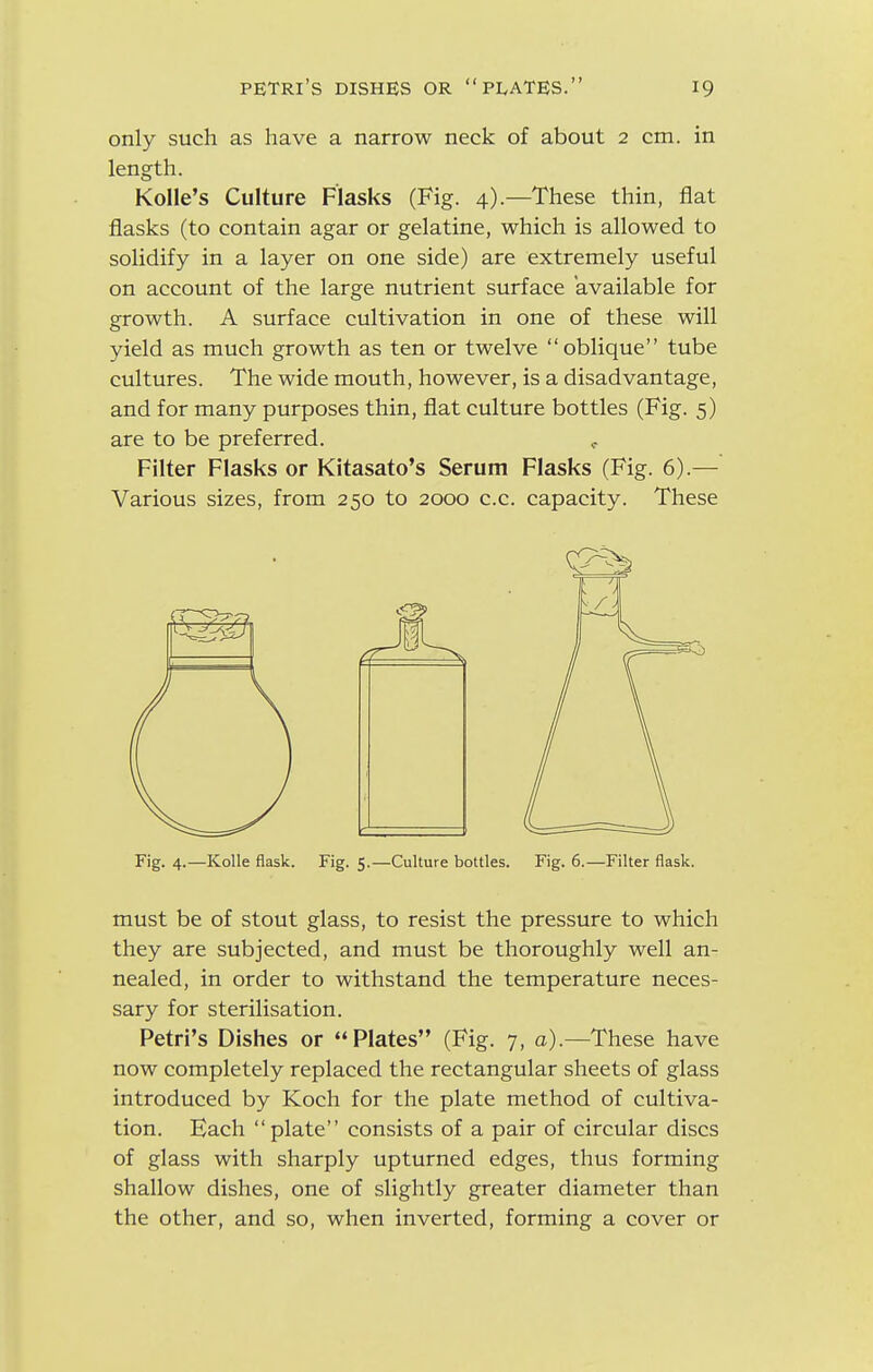 only such as have a narrow neck of about 2 cm. in length. Kolle's Culture Flasks (Fig. 4).—These thin, flat flasks (to contain agar or gelatine, which is allowed to solidify in a layer on one side) are extremely useful on account of the large nutrient surface available for growth. A surface cultivation in one of these will yield as much growth as ten or twelve  oblique tube cultures. The wide mouth, however, is a disadvantage, and for many purposes thin, flat culture bottles (Fig. 5) are to be preferred. Filter Flasks or Kitasato's Serum Flasks (Fig. 6).— Various sizes, from 250 to 2000 c.c. capacity. These Fig. 4.—Kolle flask. Fig. 5.—Culture bottles. Fig. 6.—Filter flask. must be of stout glass, to resist the pressure to which they are subjected, and must be thoroughly well an- nealed, in order to withstand the temperature neces- sary for sterilisation. Petri's Dishes or Plates (Fig. 7, a).—These have now completely replaced the rectangular sheets of glass introduced by Koch for the plate method of cultiva- tion. Each plate consists of a pair of circular discs of glass with sharply upturned edges, thus forming shallow dishes, one of slightly greater diameter than the other, and so, when inverted, forming a cover or