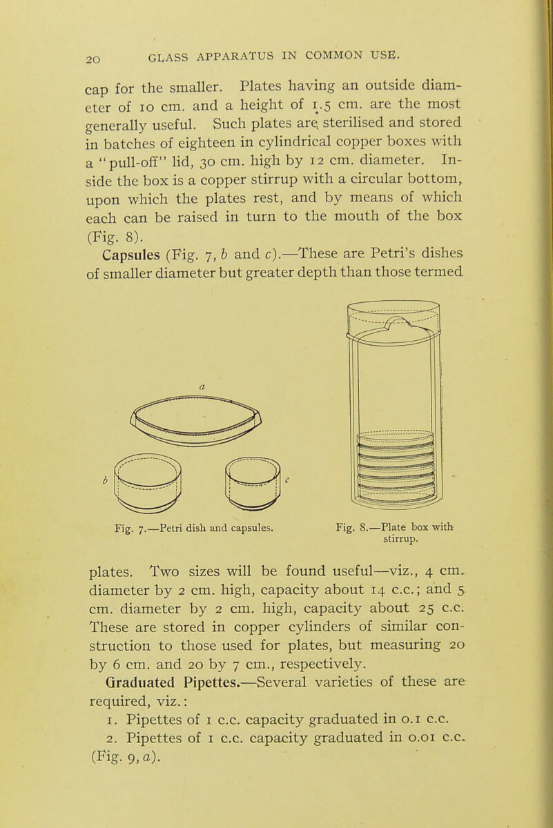 cap for the smaller. Plates having an outside diam- eter of ID cm. and a height of 1.5 cm. are the most generally useful. Such plates are; sterilised and stored in batches of eighteen in cylindrical copper boxes with a pull-off lid, 30 cm. high by 12 cm. diameter. In- side the box is a copper stirrup with a circular bottom,, upon which the plates rest, and by means of which each can be raised in turn to the mouth of the box (Fig. 8). Capsules (Fig. 7, b and c).—These are Petri's dishes of smaller diameter but greater depth than those termed Fig. 7.—Petri dish and capsules. Fig. 8.—Plate box with stirrup. plates. Two sizes will be found useful—viz., 4 cm. diameter by 2 cm. high, capacity about 14 c.c.; and 5 cm. diameter by 2 cm. high, capacity about 25 c.c. These are stored in copper cylinders of similar con- struction to those used for plates, but measuring 20 by 6 cm. and 20 by 7 cm., respectively. Graduated Pipettes.—Several varieties of these are required, viz.: 1. Pipettes of i c.c. capacity graduated in o.i c.c. 2. Pipettes of i c.c. capacity graduated in o.oi c.c. (Fig. 9, a).