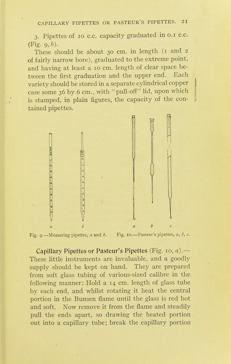 3. Pipettes of 10 c.c. capacity graduated in o.i c.c. (Fig- 9. These should be about 30 cm. in length (i and 2 of fairly narrow bore), graduated to the extreme point, and having at least a 10 cm. length of clear space be- tween the first graduation and the upper end. Each variety should be stored in a separate cylindrical copper case some 36 by 6 cm., with pull-off lid, upon which is stamped, in plain figures, the capacity of the con- tained pipettes. a b a b c Fig. 9.—Measuring pipettes, a and Fig. 10.—Pasteur's pipettes, a, b, c. Capillary Pipettes or Pasteur's Pipettes (Fig. lo, a).— These little instruments are invaluable, and a goodly supply should be kept on hand. They are prepared from soft glass tubing of various-sized calibre in the following manner: Hold a 14 cm. length of glass tube by each end, and whilst rotating it heat the central portion in the Bunsen flame until the glass is red hot and soft. Now remove it from the flame and steadily pull the ends apart, so drawing the heated portion out into a capillary tube; break the capillary portion