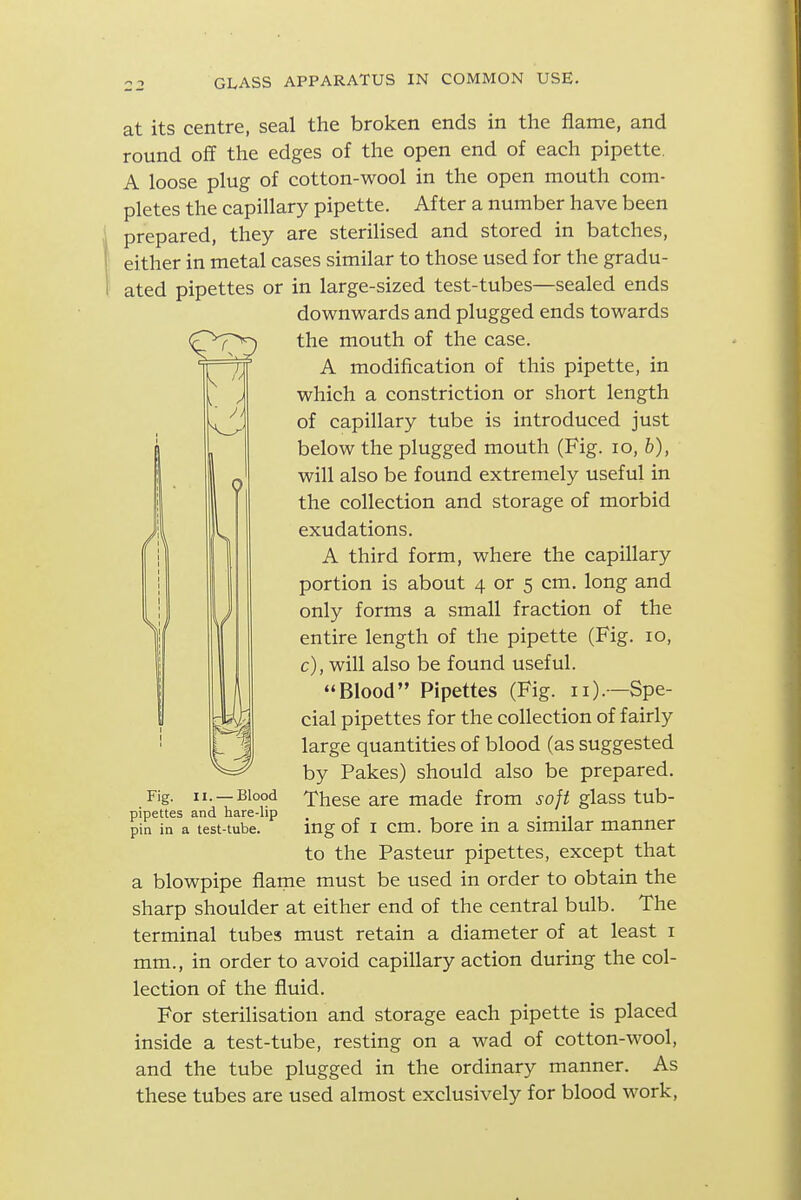 at its centre, seal the broken ends in the flame, and round off the edges of the open end of each pipette. A loose plug of cotton-wool in the open mouth com- pletes the capillary pipette. After a number have been prepared, they are sterilised and stored in batches, either in metal cases similar to those used for the gradu- ated pipettes or in large-sized test-tubes—sealed ends downwards and plugged ends towards the mouth of the case. A modification of this pipette, in which a constriction or short length of capillary tube is introduced just below the plugged mouth (Fig. lo, b), will also be found extremely useful in the collection and storage of morbid exudations. A third form, where the capillary portion is about 4 or 5 cm. long and only forms a small fraction of the entire length of the pipette (Fig. 10, c), will also be found useful. Blood Pipettes (Fig. 11).—Spe- cial pipettes for the collection of fairly large quantities of blood (as suggested by Pakes) should also be prepared. These are made from soft glass tub- ing of I cm. bore in a similar manner to the Pasteur pipettes, except that a blowpipe flame must be used in order to obtain the sharp shoulder at either end of the central bulb. The terminal tubes must retain a diameter of at least i mm., in order to avoid capillary action during the col- lection of the fluid. For sterilisation and storage each pipette is placed inside a test-tube, resting on a wad of cotton-wool, and the tube plugged in the ordinary manner. As these tubes are used almost exclusively for blood work. Fig. II. — Blood pipettes and hare-lip pin in a test-tube.