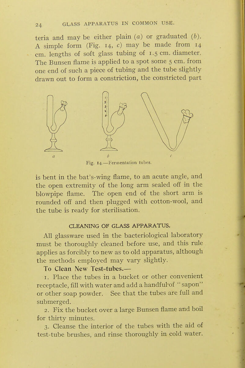 teria and may be either plain (a) or graduated (6). A simple form (Fig. 14, c) may be made from 14 cm. lengths of soft glass tubing of 1.5 cm. diameter. The Bunsen flame is applied to a spot some 5 cm. from one end of such a piece of tubing and the tube slightly drawn out to form a constriction, the constricted part a b c Fig. 14.—Ferinentalion tubes. is bent in the bat's-wing flame, to an acute angle, and the open extremity of the long arm sealed off in the blowpipe flame. The open end of the short arm is rounded off and then plugged with cotton-wool, and the tube is ready for sterilisation. CLEANING OF GLASS APPARATUS. All glassware used in the bacteriological laboratory must be thoroughly cleaned before use, and this rule applies as forcibly to new as to old apparatus, although the methods employed may vary slightly. To Clean New Test=tubes.— 1. Place the tubes in a bucket or other convenient receptacle, fill with water and add a handful-of  sapon or other soap powder. See that the tubes are full and submerged. 2. Fix the bucket over a large Bunsen flame and boil for thirty minutes. 3. Cleanse the interior of the tubes with the aid of test-tube brushes, and rinse thoroughly in cold water.