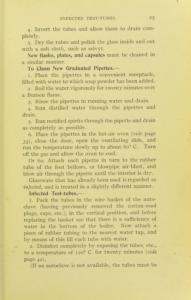 4. Invert the tubes and allow them to drain com- pletely. 5. Dry the tubes and polish the glass inside and out with a soft cloth, such as selvyt. New flasks, plates, and capsules must be cleaned in a similar manner. To Clean New Graduated Pipettes.— 1. Place the pipettes in a convenient receptacle, filled with water to which soap powder has been added. 2. Boil the water vigorously for twenty minutes over a Bunsen flame. 3. Rinse the pipettes in running water and drain. 4. Run distilled water through the pipettes and drain. 5. Run rectified spirits through the pipette and drain as completely as possible. 6. Place the pipettes in the hot-air oven {vide page 35), close the door, open the ventilating slide, and run the temperature slowly up to about 80° C. Turn off the gas and allow the oven to cool. Or 6a. Attach each pipette in turn to the rubber tube of the foot bellows, or blowpipe air-blast, and blow air through the pipette until the interior is dry. Glassware that has already been used is regarded as infected, and is treated in a slightly different manner. Infected rest=tubes.— 1. Pack the tubes in the wire basket of the auto- clave (having previously removed the cotton-wool plugs, caps, etc.), in the vertical position, and before replacing the basket see that there is a sufficiency of water in the bottom of the boiler. Now attach a piece of rubber tubing to the nearest water tap, and by means of this fill each tube with water. 2. Disinfect completely by exposing the tubes, etc., to a temperature of 120° C. for twenty minutes {vide page 42). (If an autoclave is not available, the tubes must be