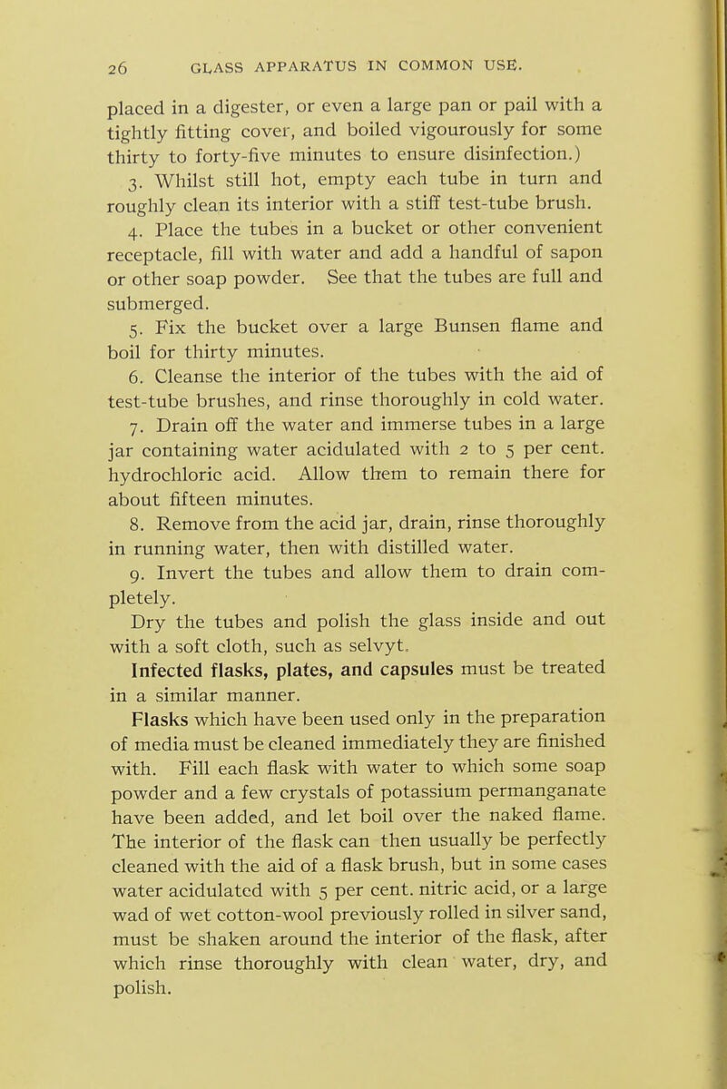 placed in a digester, or even a large pan or pail with a tightly fitting cover, and boiled vigourously for some thirty to forty-five minutes to ensure disinfection.) 3. Whilst still hot, empty each tube in turn and roughly clean its interior with a stiff test-tube brush. 4. Place the tubes in a bucket or other convenient receptacle, fill with water and add a handful of sapon or other soap powder. See that the tubes are full and submerged. 5. Fix the bucket over a large Bunsen flame and boil for thirty minutes. 6. Cleanse the interior of the tubes with the aid of test-tube brushes, and rinse thoroughly in cold water. 7. Drain off the water and immerse tubes in a large jar containing water acidulated with 2 to 5 per cent, hydrochloric acid. Allow them to remain there for about fifteen minutes. 8. Remove from the acid jar, drain, rinse thoroughly in running water, then with distilled water. 9. Invert the tubes and allow them to drain com- pletely. Dry the tubes and polish the glass inside and out with a soft cloth, such as selvyt. Infected flasks, plates, and capsules must be treated in a similar manner. Flasks which have been used only in the preparation of media must be cleaned immediately they are finished with. Fill each flask with water to which some soap powder and a few crystals of potassium permanganate have been added, and let boil over the naked flame. The interior of the flask can then usually be perfectly cleaned with the aid of a flask brush, but in some cases water acidulated with 5 per cent, nitric acid, or a large wad of wet cotton-wool previously rolled in silver sand, must be shaken around the interior of the flask, after which rinse thoroughly with clean water, dry, and polish.