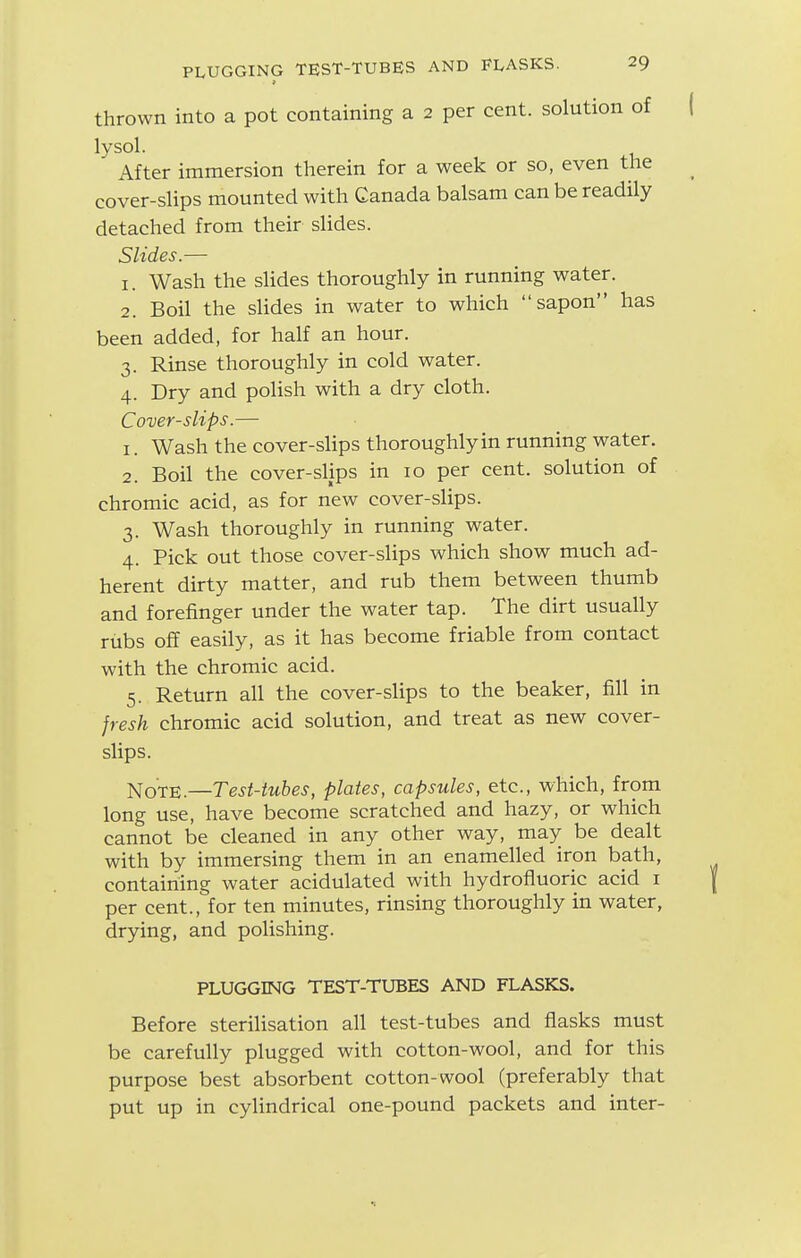 thrown into a pot containing a 2 per cent, solution of lysol. After immersion therein for a week or so, even the cover-sHps mounted with Canada balsam can be readily detached from their slides. Slides.— 1. Wash the sHdes thoroughly in running water. 2. Boil the slides in water to which sapon has been added, for half an hour. 3. Rinse thoroughly in cold water. 4. Dry and polish with a dry cloth. Cover-slips.— 1. Wash the cover-slips thoroughly in running water. 2. Boil the cover-slips in 10 per cent, solution of chromic acid, as for new cover-slips. 3. Wash thoroughly in running water. 4. Pick out those cover-slips which show much ad- herent dirty matter, and rub them between thumb and forefinger under the water tap. The dirt usually rubs off easily, as it has become friable from contact with the chromic acid. 5. Return all the cover-slips to the beaker, fill in jresh chromic acid solution, and treat as new cover- slips. Note.—Test-tubes, plates, capsules, etc., which, from long use, have become scratched and hazy, or which cannot be cleaned in any other way, may be dealt with by immersing them in an enamelled iron bath, containing water acidulated with hydrofluoric acid i per cent., for ten minutes, rinsing thoroughly in water, drying, and polishing. PLUGGING TEST-TUBES AND FLASKS. Before sterilisation all test-tubes and flasks must be carefully plugged with cotton-wool, and for this purpose best absorbent cotton-wool (preferably that put up in cylindrical one-pound packets and inter-